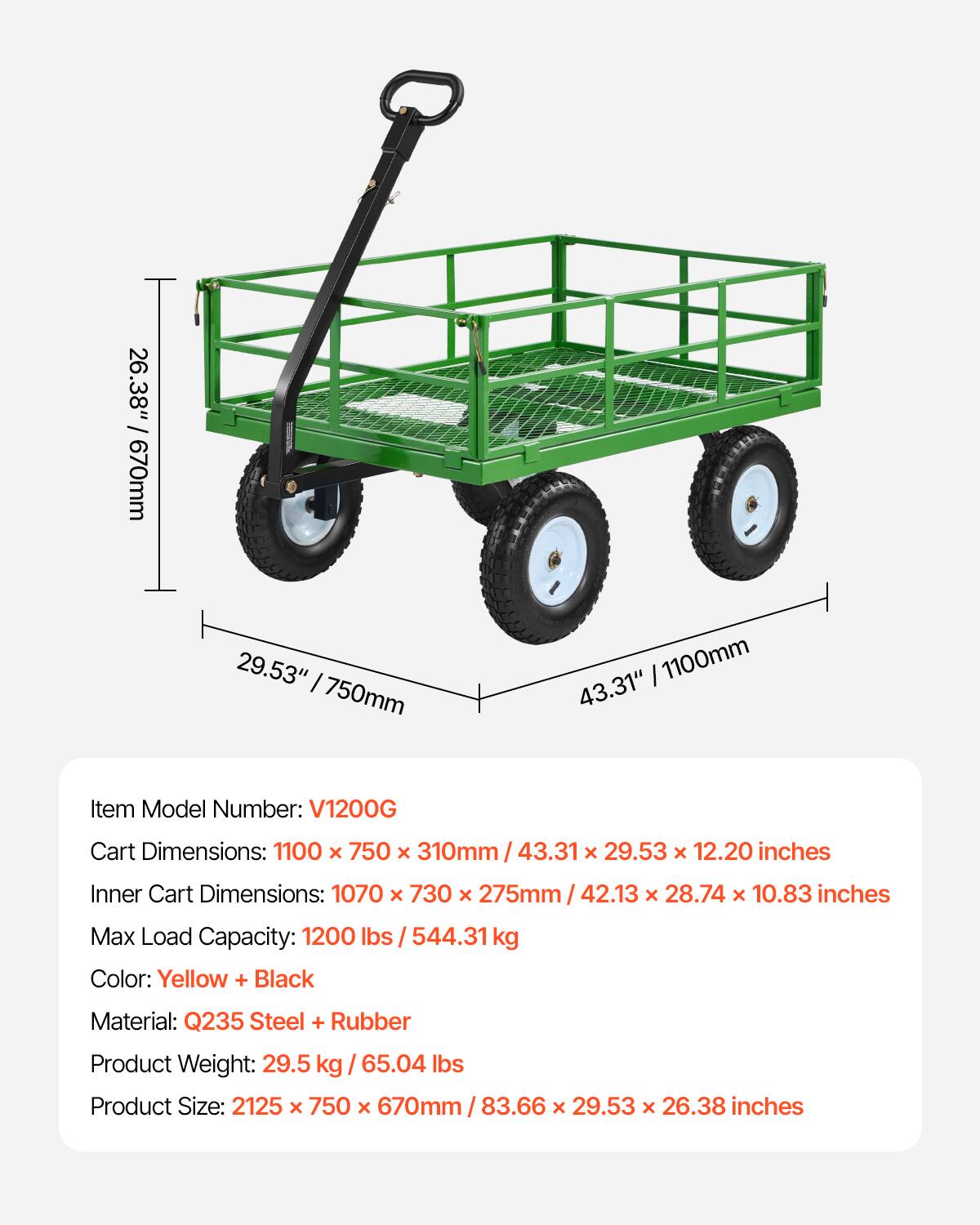 26.38" / 670mm  
29.53" / 750mm  
1100mm  
43.31"  

Item Model Number: V1200G  

Cart Dimensions: 1100 x 750 x 310mm / 43.31 x 29.53 x 12.20 inches  
Inner Cart Dimensions: 1070 x 730 x 275mm / 42.13 x 28.74 x 10.83 inches  

Max Load Capacity: 1200 lbs / 544.31 kg  

Color: Yellow + Black  

Material: Q235 Steel + Rubber  

Product Weight: 29.5 kg / 65.04 lbs  

Product Size: 2125 x 750 x 670mm / 83.66 x 29.53 x 26.38 inches