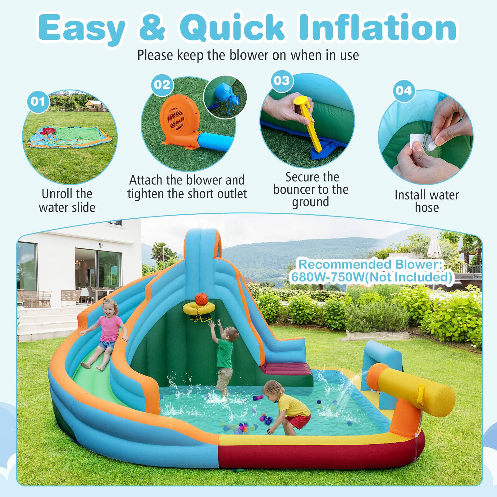 Easy & Quick Inflation  
Please keep the blower on when in use  

01 Unroll the water slide  
02 Attach the blower and tighten the short outlet  
03 Secure the bouncer to the ground  
04 Install water hose  

Recommended Blower: 680W-750W (Not Included)