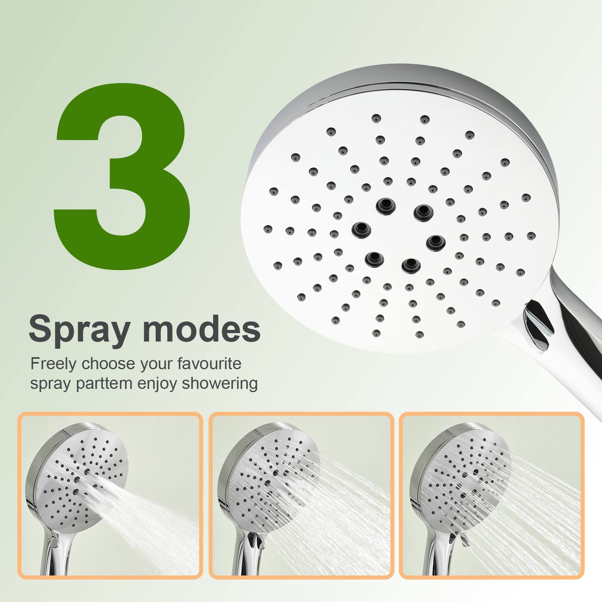 3 Spray modes  
Freely choose your favourite spray pattern, enjoy showering