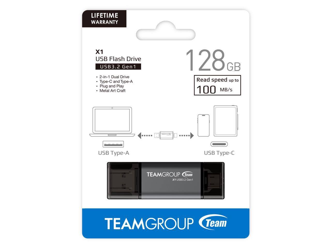 LIFETIME WARRANTY  
X1 USB Flash Drive  
USB3.2 Gen1  
2-in-1 Dual Drive  
Type-C and Type-A  
Plug and Play  
Metal Art Craft  
128 GB  
Read speed up to 100 MB/s  

USB Type-A  
USB Type-C  

TEAMGROUP  
Team  
X1 USB3.2 Gen1