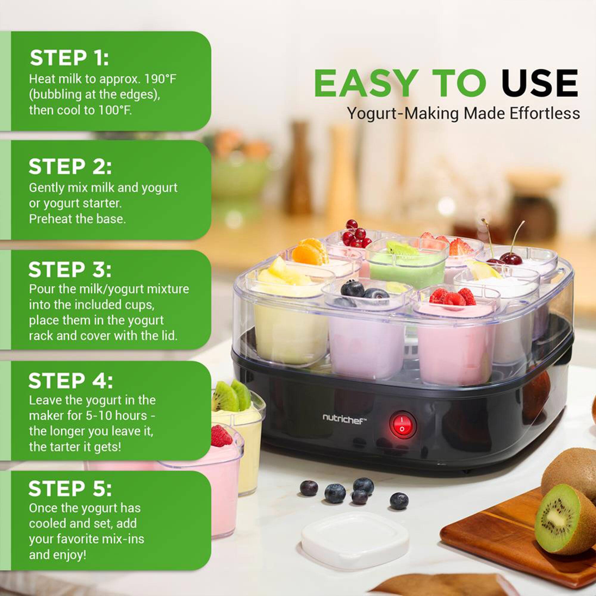 **STEP 1:**  
Heat milk to approx. 190°F (bubbling at the edges), then cool to 100°F.

**STEP 2:**  
Gently mix milk and yogurt or yogurt starter. Preheat the base.

**STEP 3:**  
Pour the milk/yogurt mixture into the included cups, place them in the yogurt rack and cover with the lid.

**STEP 4:**  
Leave the yogurt in the maker for 5-10 hours - the longer you leave it, the tarter it gets!

**STEP 5:**  
Once the yogurt has cooled and set, add your favorite mix-ins and enjoy!

**EASY TO USE**  
Yogurt-Making Made Effortless

**nutrichef**