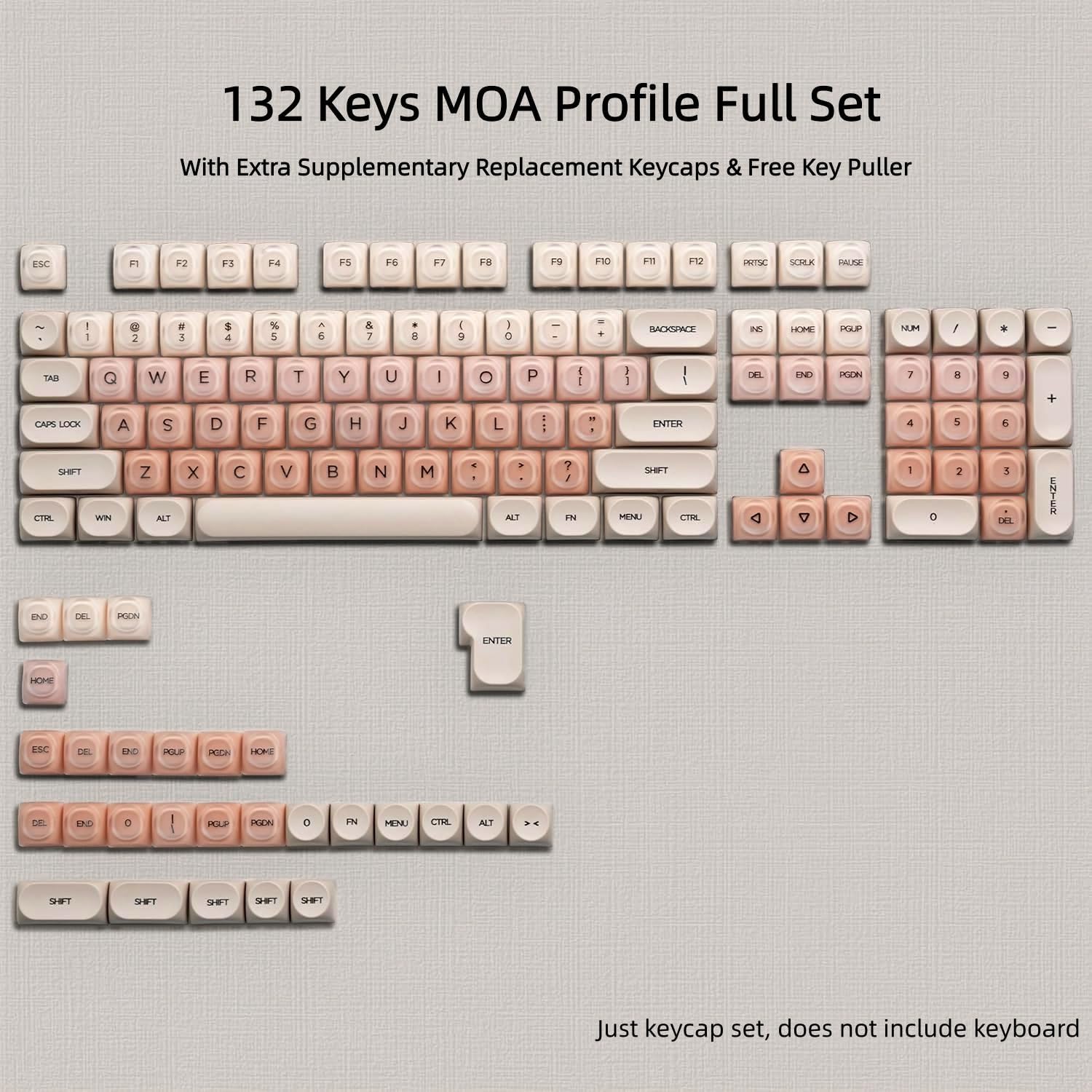 132 Keys MOA Profile Full Set With Extra Supplementary Replacement Keycaps & Free Key Puller

ESC
F1
F2
F3
F4
F5
F6
F7
F8
F9
F10
F11
F12
PRTSC
SCRUK
PAUSE

! 1
@ 2
# 3
$ 4
% 5
^ 6
& 7
* 8
( 9
) 0
BACKSPACE
INS
HOME
PGUP
NUM
/
*

TAB
Q
W
E
R
T
Y
U
I
O
P
CAPS LOCK
A
S
D
F
G
H
J
K
L
Z
X
C
V
B
N
M
SHIFT
CTRL
ALT

ENTER
DEL
END
PGDN
7
8
9
CAPS LOCK
SHIFT
CTRL
ALT

Just keycap set, does not include keyboard