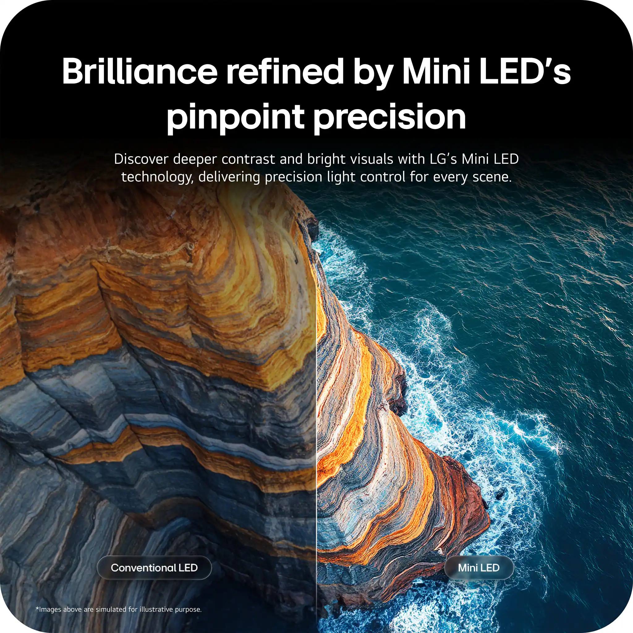 Brilliance refined by Mini LED's pinpoint precision

Discover deeper contrast and bright visuals with LG's Mini LED technology, delivering precision light control for every scene.

Conventional LED Mini LED

*Images above are simulated for illustrative purpose.