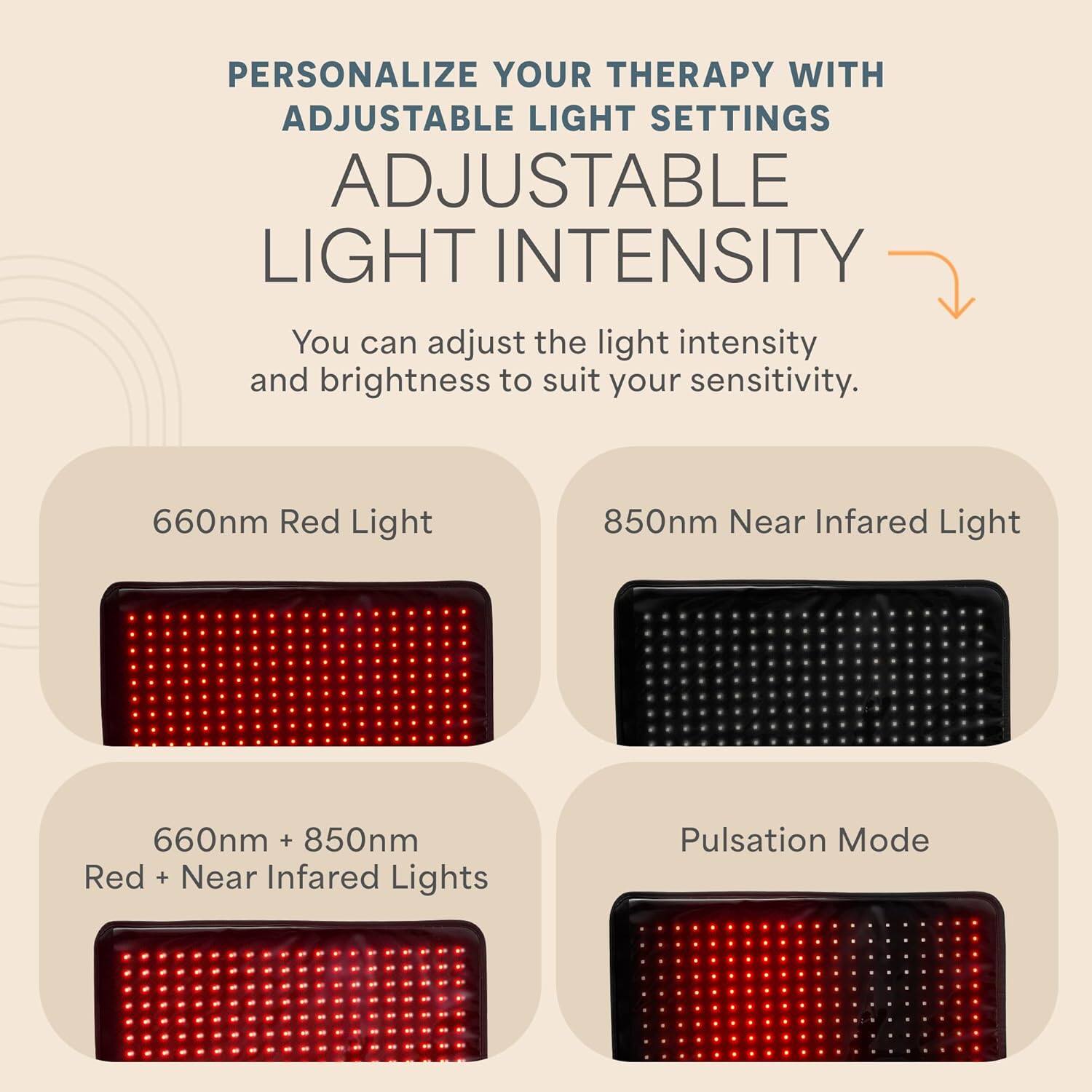 PERSONALIZE YOUR THERAPY WITH ADJUSTABLE LIGHT SETTINGS

ADJUSTABLE LIGHT INTENSITY

You can adjust the light intensity and brightness to suit your sensitivity.

660nm Red Light

850nm Near Infrared Light

660nm + 850nm Red + Near Infrared Lights

Pulsation Mode