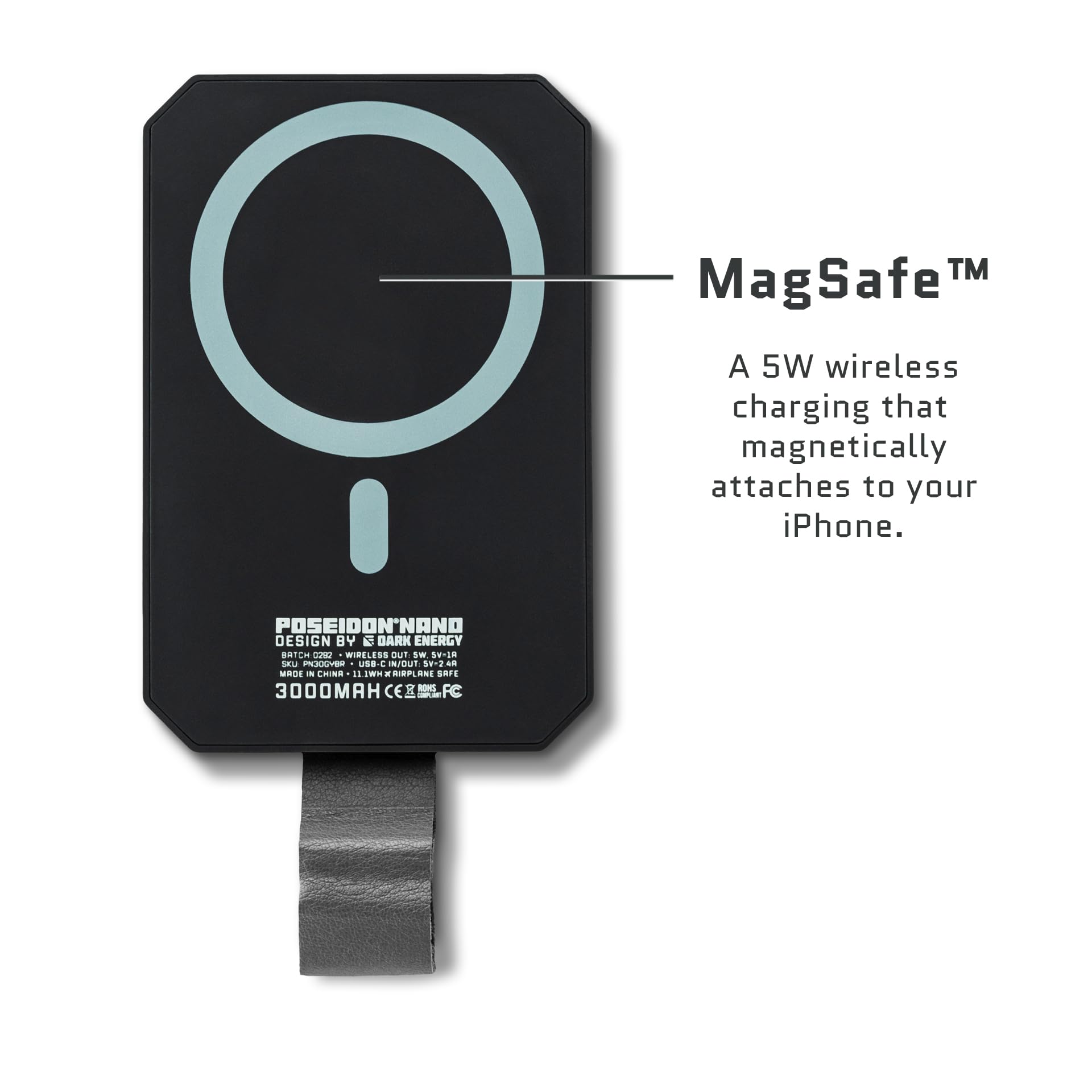 MagSafe™  
A 5W wireless charging that magnetically attaches to your iPhone.  

POSEIDON NANO  
DESIGN BY DARK ENERGY  
BATCH C022 - WIRELESS OUT 5W, 5V/1A  
MADE IN CHINA - 11WH AIRPLANE SAFE  
3000MAH  
CE, FCC