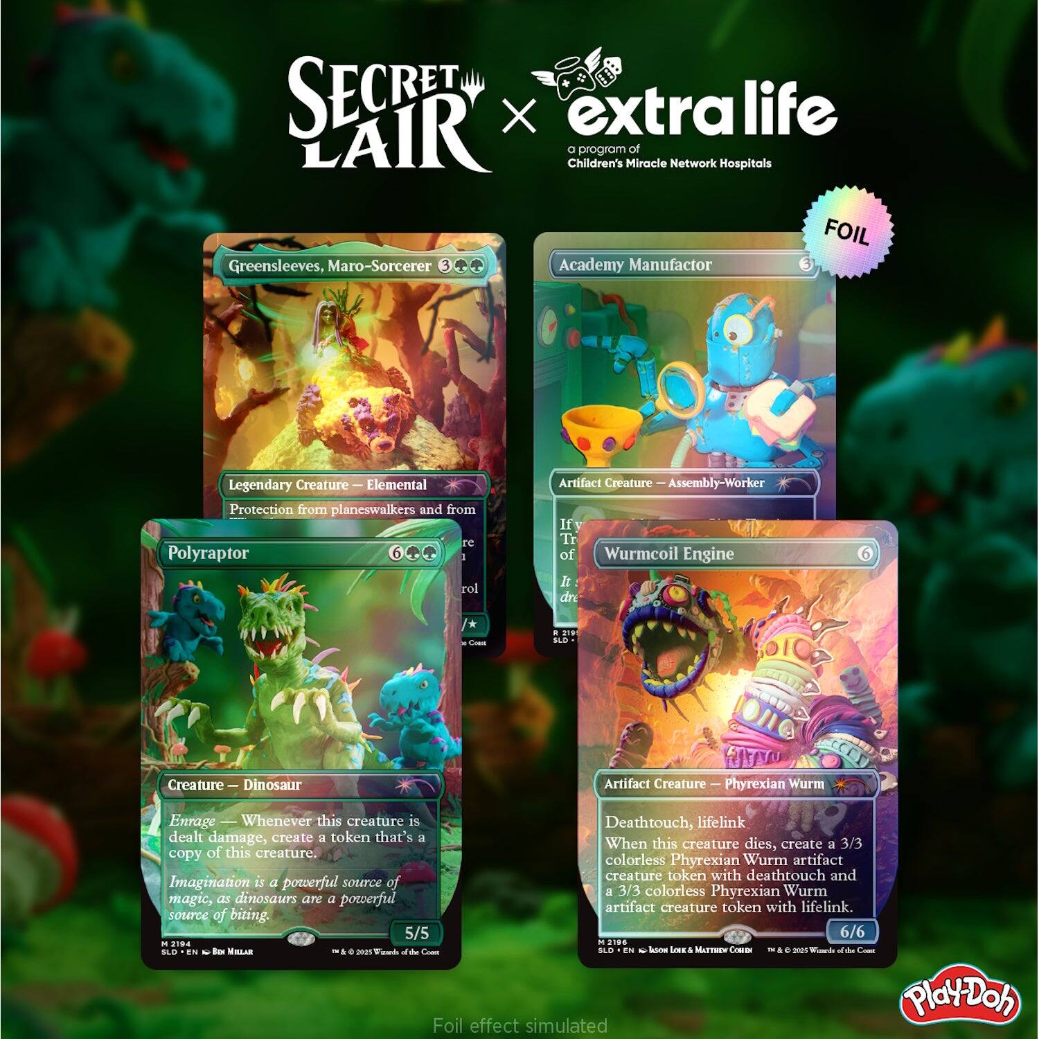 SECRET LAIR x extra life  
a program of Children's Miracle Network Hospitals  

FOIL  

Greensleeves, Maro-Sorcerer  
Legendary Creature — Elemental  
Protection from planeswalkers and from red  
3  
2 219 SLD  

Academy Manufactor  
Artifact Creature — Assembly-Worker  
3  
2 219 SLD  

Polyraptor  
Creature — Dinosaur  
Enrage — Whenever this creature is dealt damage, create a token that's a copy of this creature.  
Imagination is a powerful source of magic, as dinosaurs are a powerful source of biting.  
5/5  
6  
2194 SLD  

Wurmcoil Engine  
Artifact Creature — Phyrexian Wurm  
Deathtouch, lifelink  
When this creature dies, create a 3/3 colorless Phyrexian Wurm artifact creature token with deathtouch and a 3/3 colorless Phyrexian Wurm artifact creature token with lifelink.  
6/6  
2196 SLD  

EN Box MILLAR TM  
© 2005 Wizards of the Coast  
© 2015 Wizards of the Coast  

Foil effect simulated