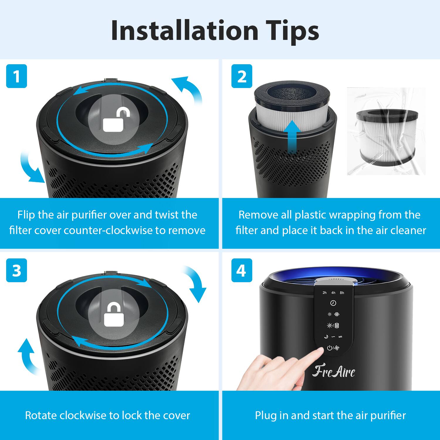 Installation Tips

1. Flip the air purifier over and twist the filter cover counter-clockwise to remove.
2. Remove all plastic wrapping from the filter and place it back in the air cleaner.
3. Rotate clockwise to lock the cover.
4. Plug in and start the air purifier.