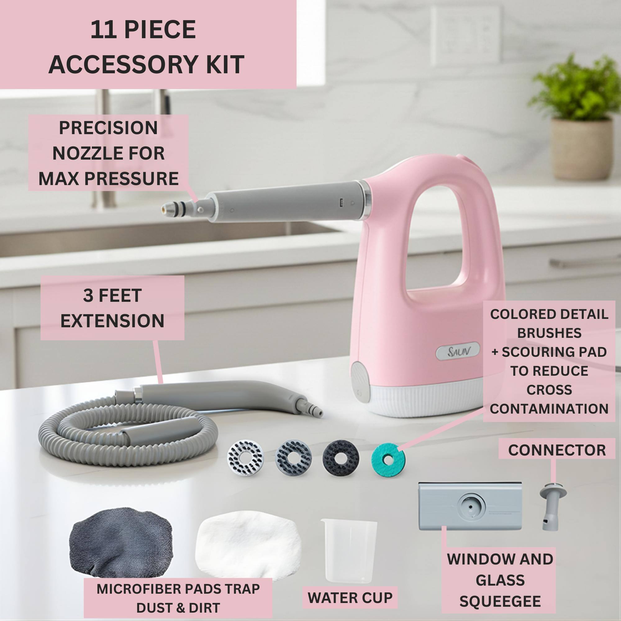 11 PIECE ACCESSORY KIT

- PRECISION NOZZLE FOR MAX PRESSURE
- 3 FEET EXTENSION
- COLORED DETAIL BRUSHES + SCOURING PAD TO REDUCE CROSS CONTAMINATION
- CONNECTOR
- MICROFIBER PADS TRAP DUST & DIRT
- WATER CUP
- WINDOW AND GLASS SQUEEGEE