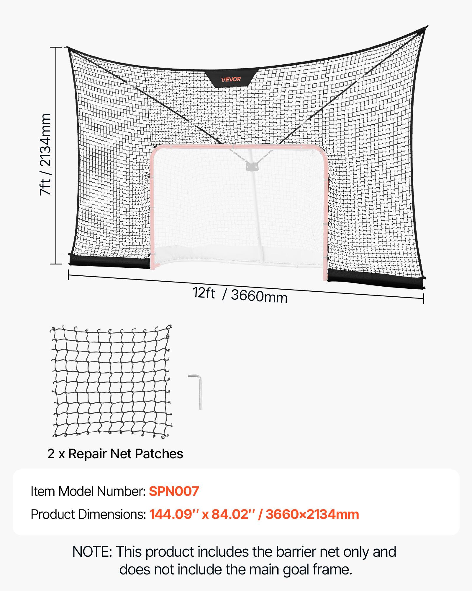 VEVOR 2134mm / 7ft 12ft / 3660mm 1 2 X Repair Net Patches  
Item Model Number: SPN007  
Product Dimensions: 144.09" x 84.02" / 3660x2134mm  

NOTE: This product includes the barrier net only and does not include the main goal frame.