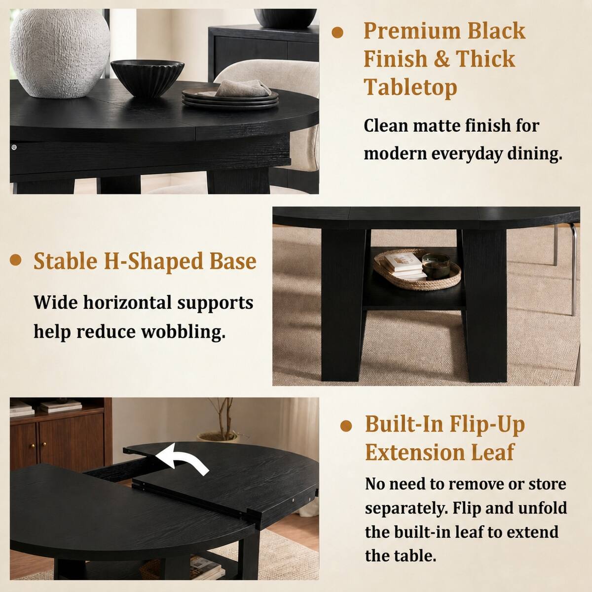 Premium Black Finish & Thick Tabletop  
Clean matte finish for modern everyday dining.

Stable H-Shaped Base  
Wide horizontal supports help reduce wobbling.

Built-In Flip-Up Extension Leaf  
No need to remove or store separately. Flip and unfold the built-in leaf to extend the table.