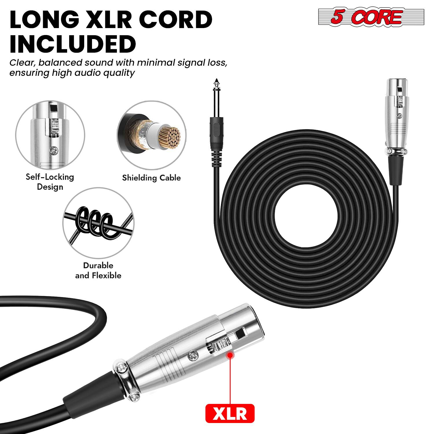 LONG XLR CORD INCLUDED  
Clear, balanced sound with minimal signal loss, ensuring high audio quality  

5 CORE  

Self-Locking Design  
Shielding Cable  
Durable and Flexible  

XLR