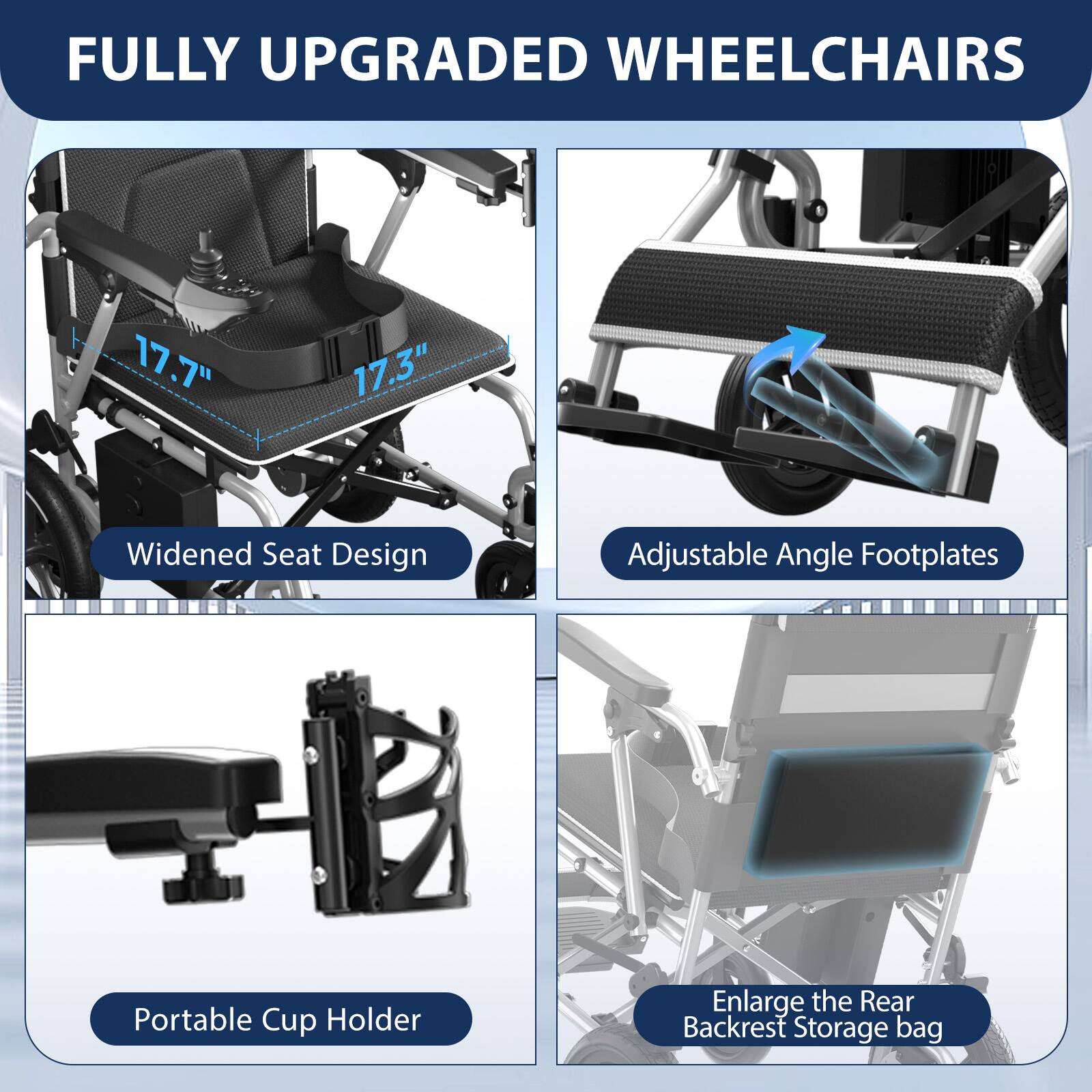 FULLY UPGRADED WHEELCHAIRS

- Widened Seat Design
  - 17.7"
  - 17.3"

- Adjustable Angle Footplates

- Portable Cup Holder

- Enlarge the Rear Backrest Storage bag