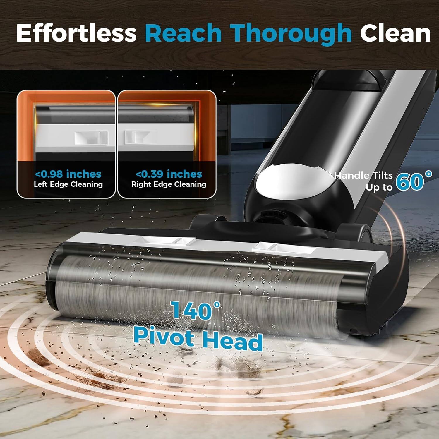 Effortless Reach Thorough Clean

- <0.98 inches Left Edge Cleaning
- <0.39 inches Right Edge Cleaning
- Handle Tilts Up to 60°
- 140° Pivot Head
