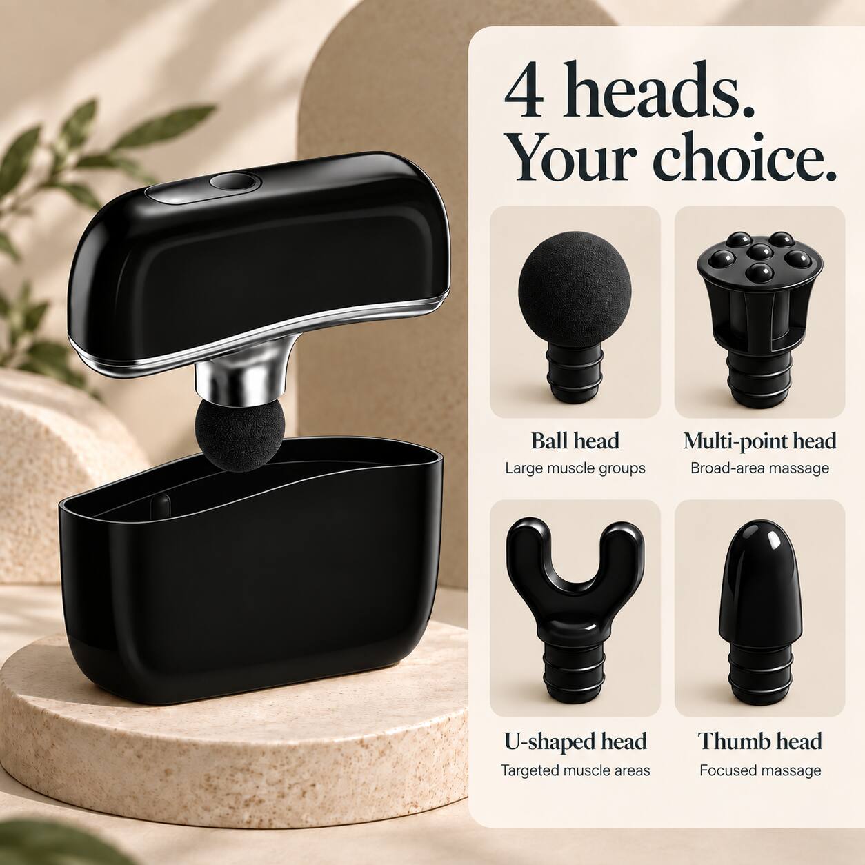 4 heads. Your choice.

Ball head
Large muscle groups

Multi-point head
Broad-area massage

U-shaped head
Targeted muscle areas

Thumb head
Focused massage