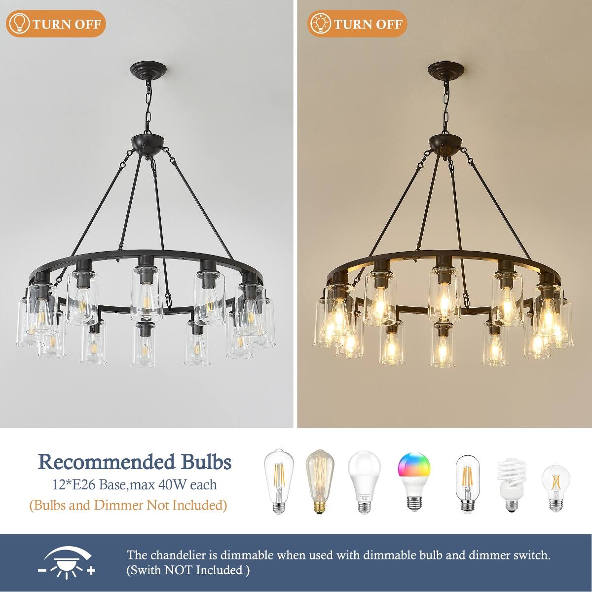 TURN OFF  
TURN OFF  

Recommended Bulbs 12*E26 Base, max 40W each (Bulbs and Dimmer Not Included)  

The chandelier is dimmable when used with dimmable bulb and dimmer switch. (Switch NOT Included)