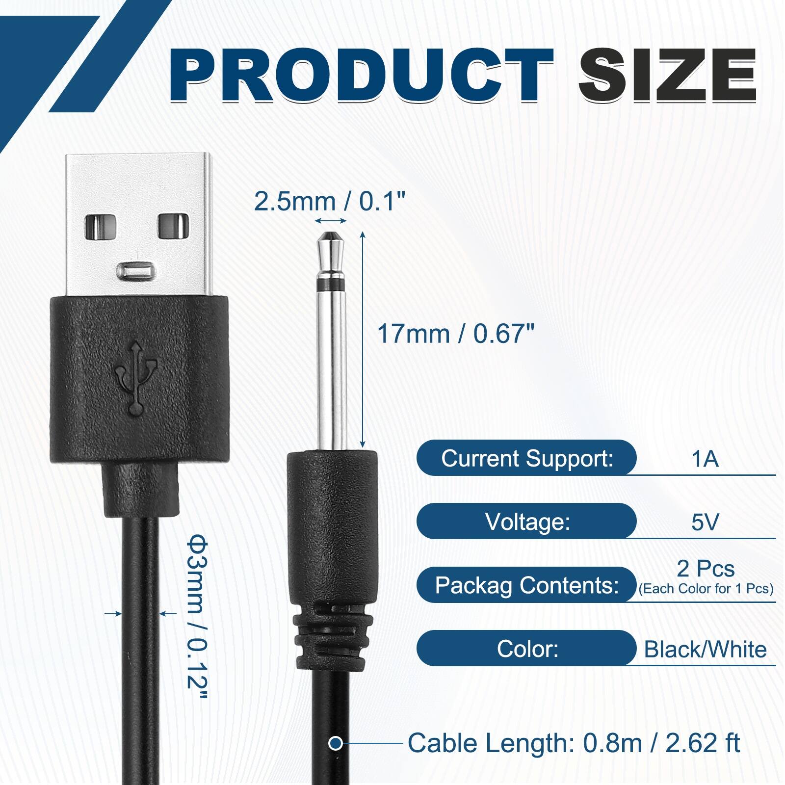 17 PRODUCT SIZE  
2.5mm / 0.1"  
17mm / 0.67"  
3mm / 0.12"  

Current Support: 1A  
Voltage: 5V  

Packag Contents: (Each Color for 1 Pcs)  
Color: Black/White  

Cable Length: 0.8m / 2.62 ft