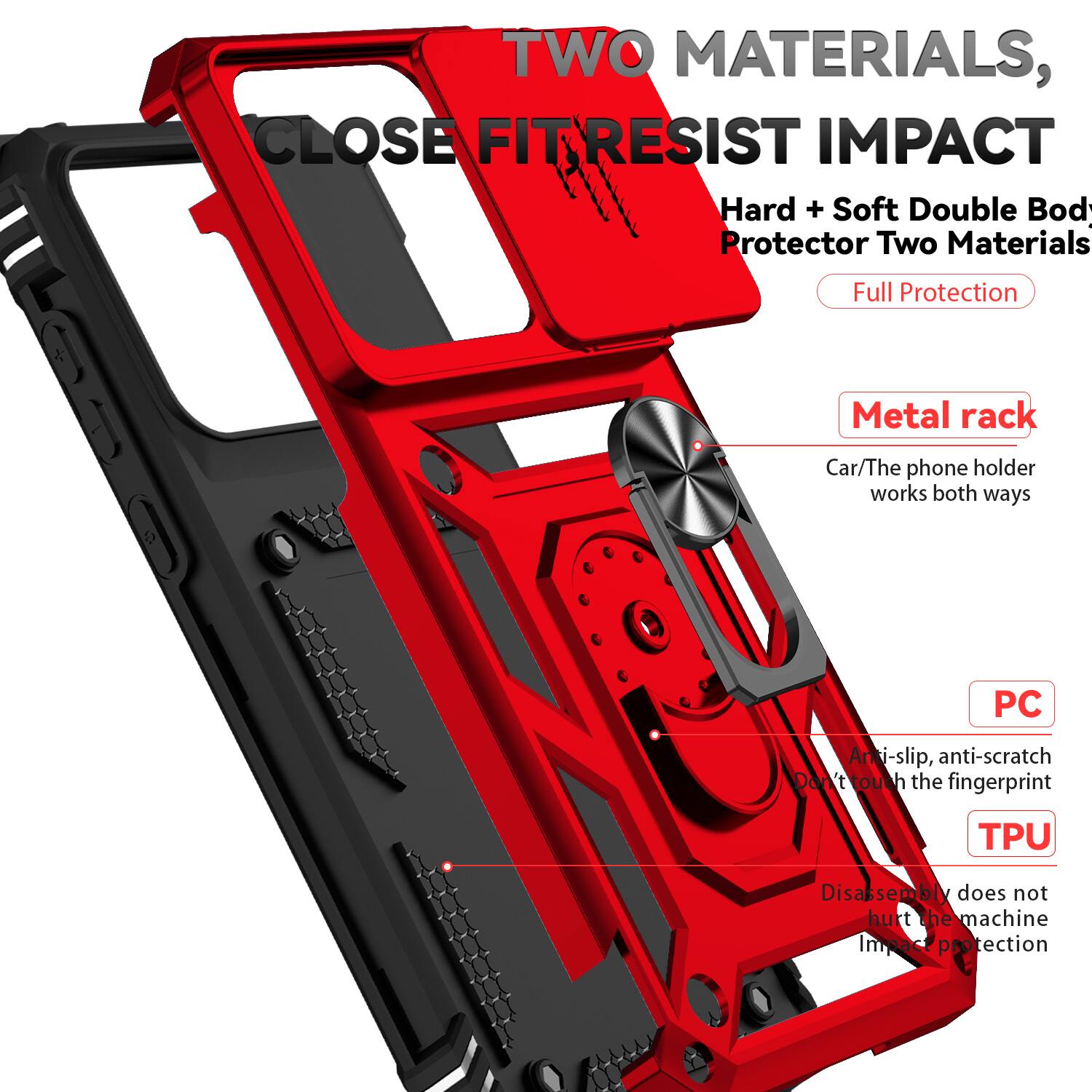 TWO MATERIALS, CLOSE FIT RESIST IMPACT  
Hard + Soft Double Body Protector Two Materials Full Protection  
Metal rack  
Car/The phone holder works both ways  
PC Anti-slip, anti-scratch  
Don't touch the fingerprint  
TPU Disassembly does not hurt the machine  
Impact protection