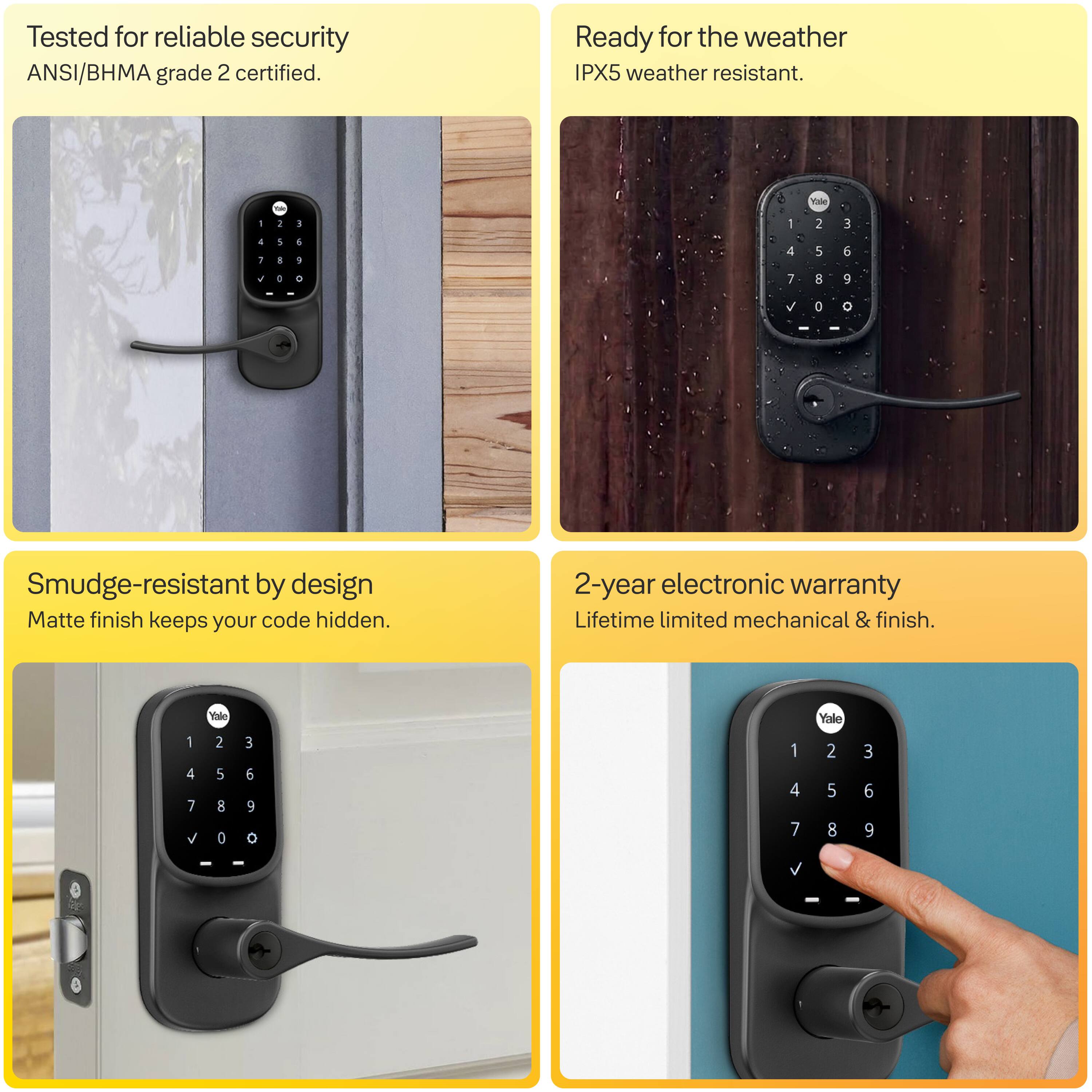Tested for reliable security  
ANSI/BHMA grade 2 certified.

Ready for the weather  
IPX5 weather resistant.

Smudge-resistant by design  
Matte finish keeps your code hidden.

2-year electronic warranty  
Lifetime limited mechanical & finish.