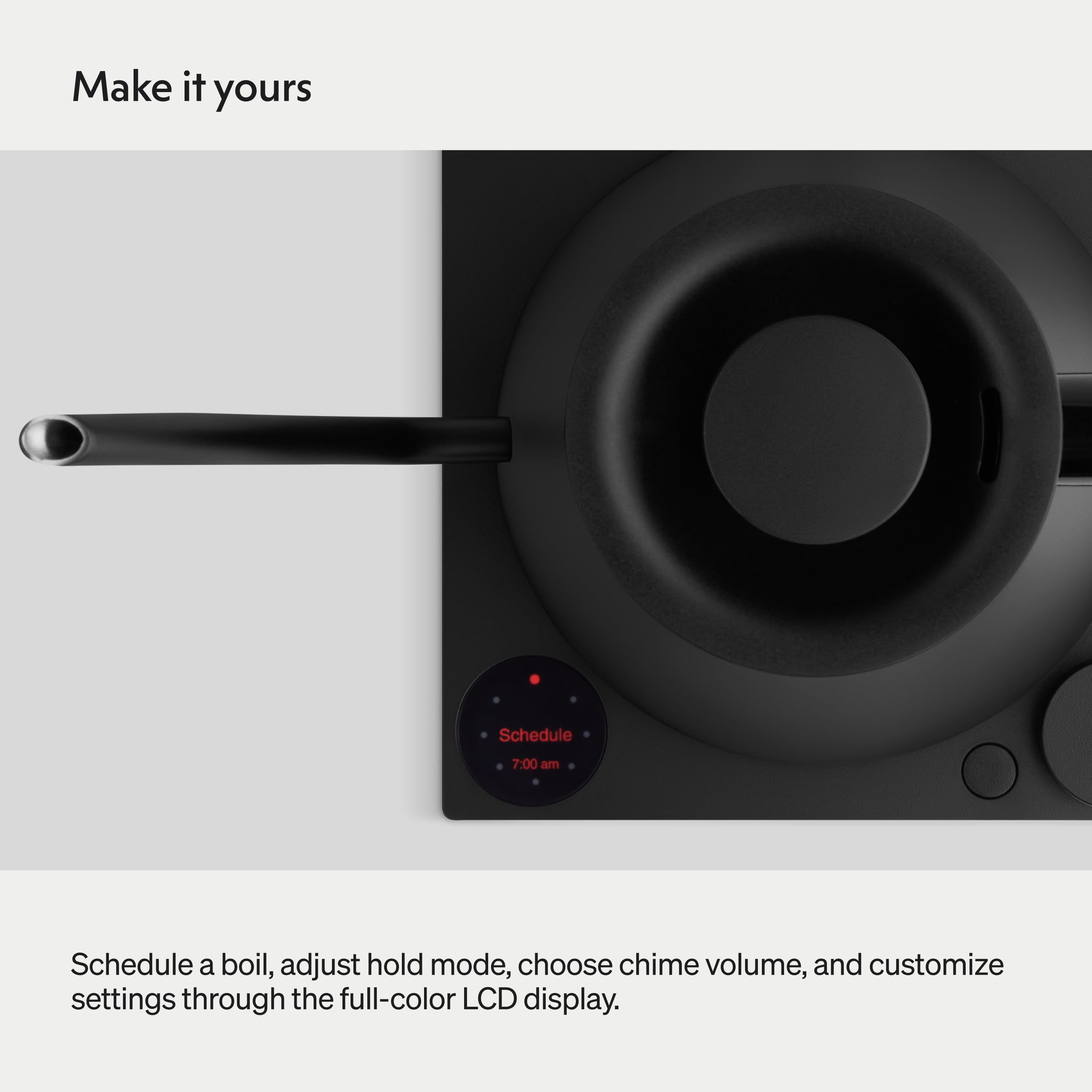 Make it yours

Schedule 7:00 am

Schedule a boil, adjust hold mode, choose chime volume, and customize settings through the full-color LCD display.