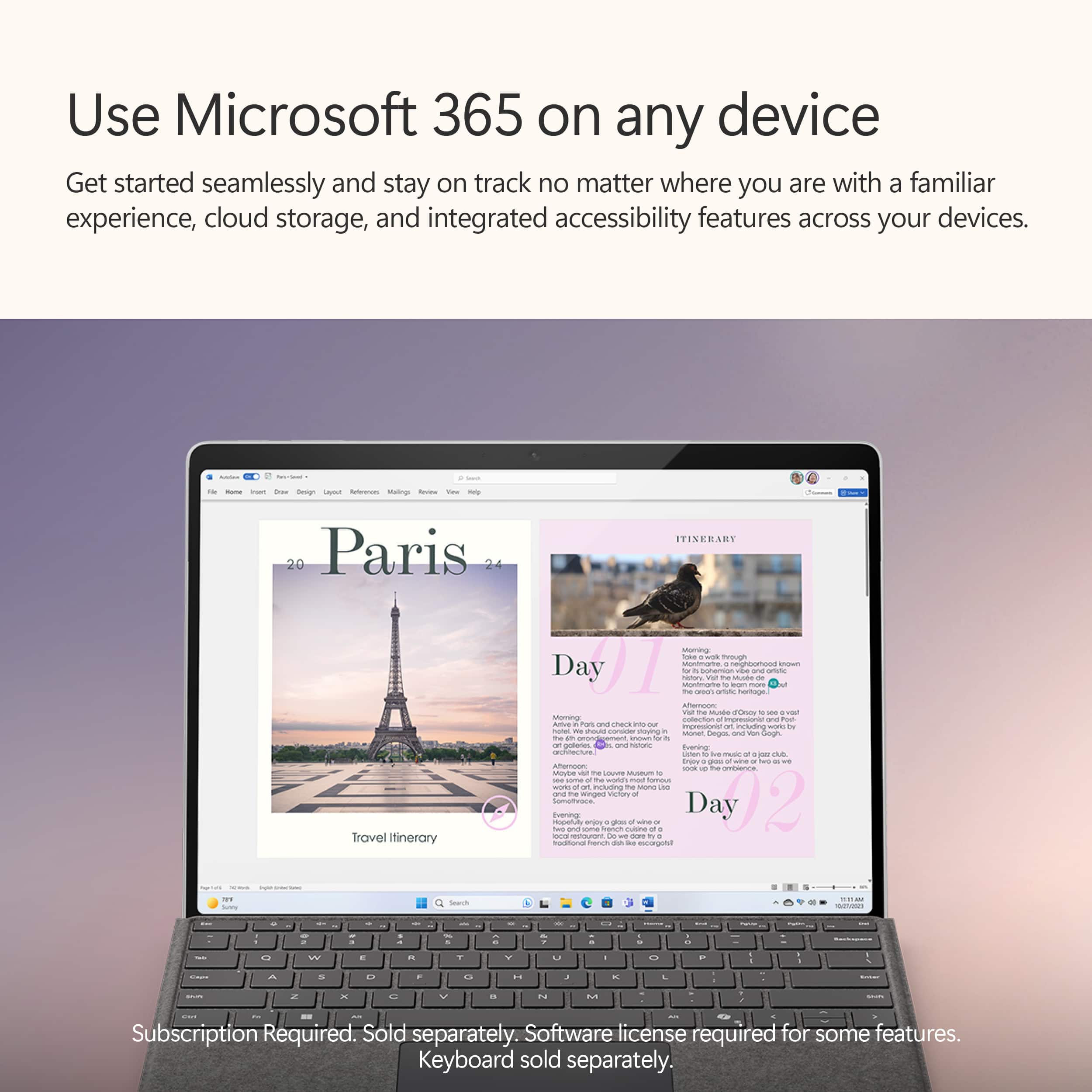 Use Microsoft 365 on any device: Get started seamlessly and stay on track no matter where you are with a familiar experience, cloud storage, and integrated accessibility features across your devices.
Travel Itinerary:
* Day 1: Eiffel Tower
* Day 2: Louvre Museum
* Day 3: Notre-Dame Cathedral
* Day 4: Seine River Cruise
* Day 5: Palace of Versailles
* Day 6: Montmartre
* Day 7: Arc de Triomphe
* Day 8: Sacre Coeur
* Day 9: Champs-Elysees
* Day 10: Disneyland Paris
Subscription Required. Sold separately. Software license required for some features. Keyboard sold separately.