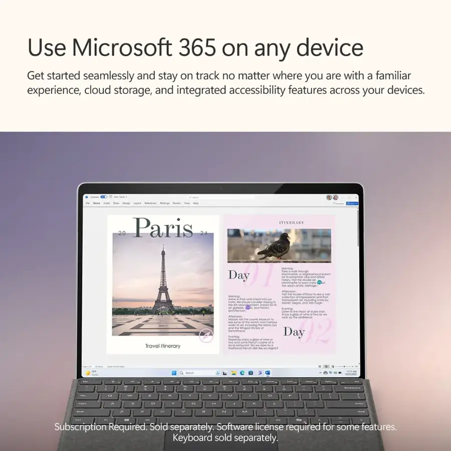 Use Microsoft 365 on any device: Get started seamlessly and stay on track no matter where you are with a familiar experience, cloud storage, and integrated accessibility features across your devices.

Travel Itinerary:

* Day 1: Eiffel Tower
* Day 2: Louvre Museum
* Day 3: Notre-Dame Cathedral
* Day 4: Versailles Palace
* Day 5: Seine River Cruise
* Day 6: Arc de Triomphe
* Day 7: Montmartre
* Day 8: Sacre Coeur Basilica
* Day 9: Palace of Versailles
* Day 10: Eiffel Tower

Subscription Required. Sold separately. Software license required for some features. Keyboard sold separately.