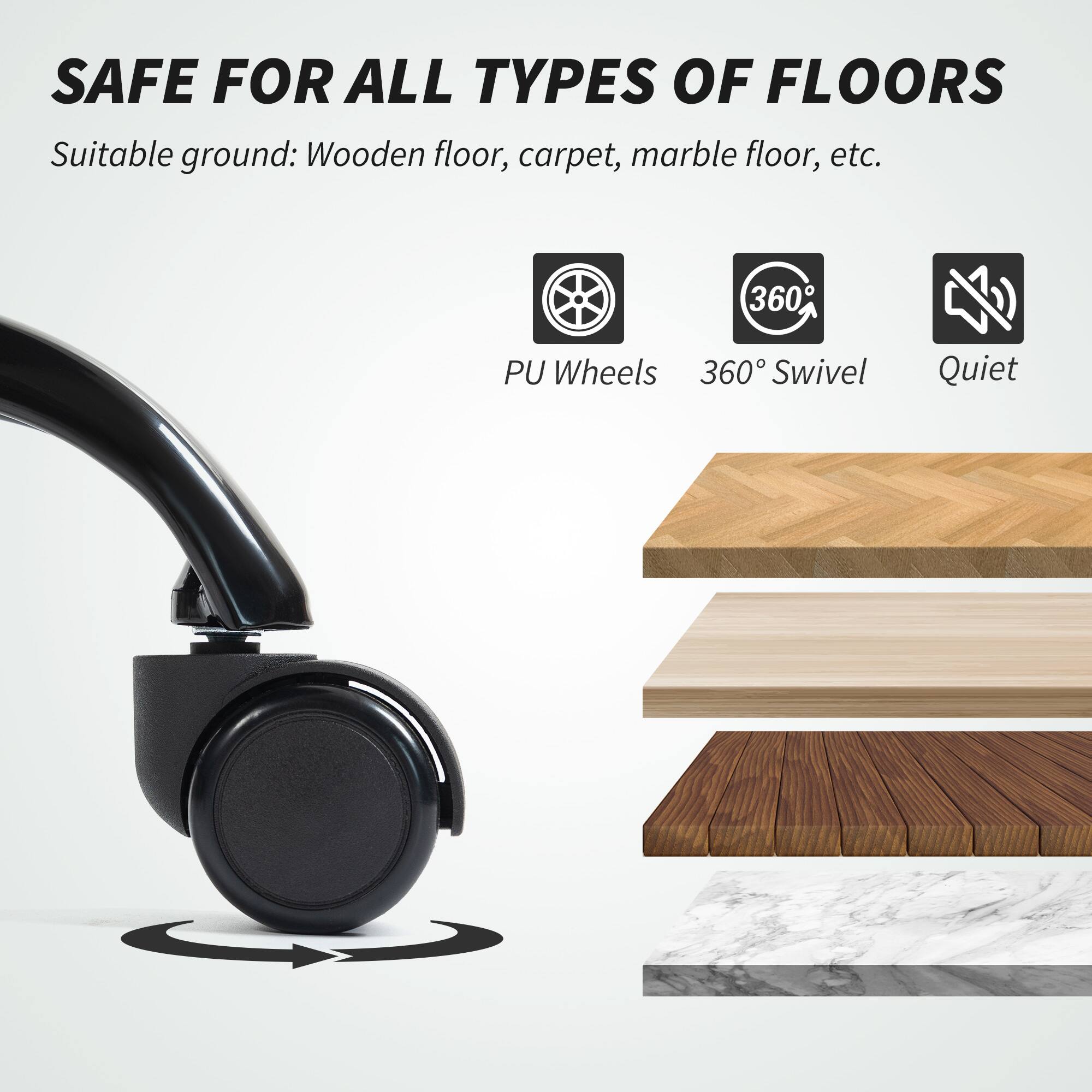SAFE FOR ALL TYPES OF FLOORS

Suitable ground: Wooden floor, carpet, marble floor, etc.

- PU Wheels
- 360° Swivel
- Quiet