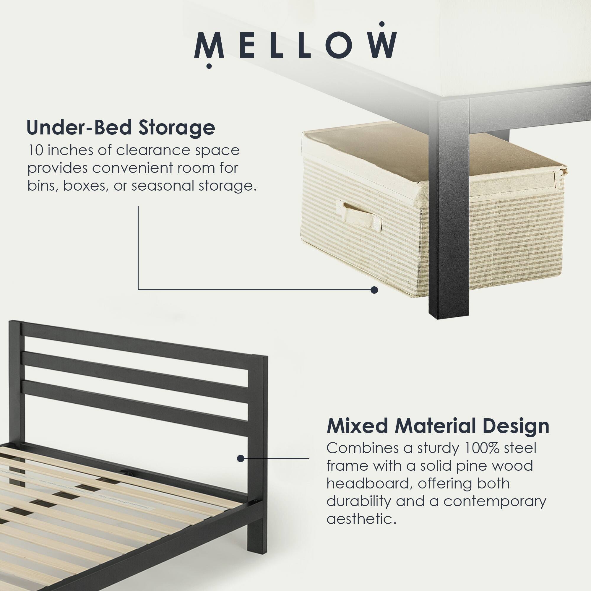 MELLOW

Under-Bed Storage  
10 inches of clearance space provides convenient room for bins, boxes, or seasonal storage.

Mixed Material Design  
Combines a sturdy 100% steel frame with a solid pine wood headboard, offering both durability and a contemporary aesthetic.