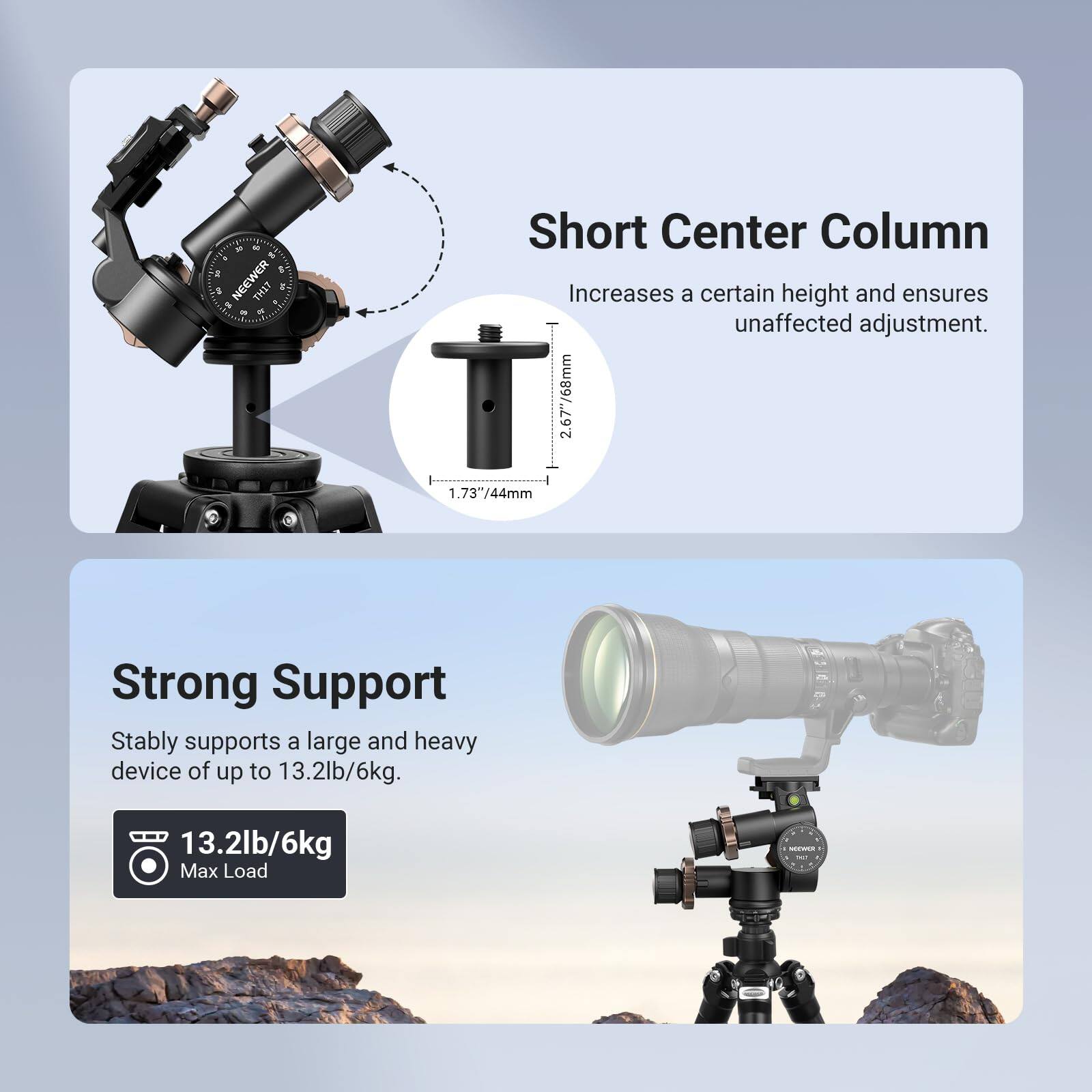 50, OF NEEWER $ % THAT

Short Center Column Increases a certain height and ensures unaffected adjustment. 2.67"/68mm 1.73"/44mm

Strong Support Stably supports a large and heavy device of up to 13.2lb/6kg.

13.2lb/6kg Max Load