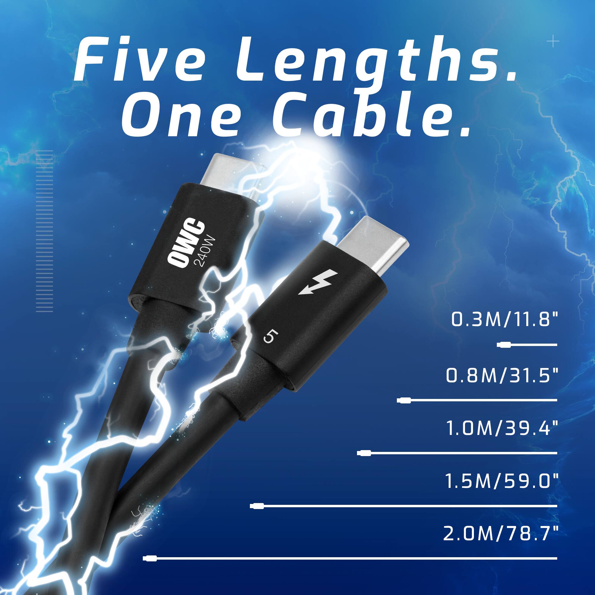 Five Lengths. One Cable.  
OWC 240W  
0.3M/11.8"  
0.8M/31.5"  
1.0M/39.4"  
1.5M/59.0"  
2.0M/78.7"