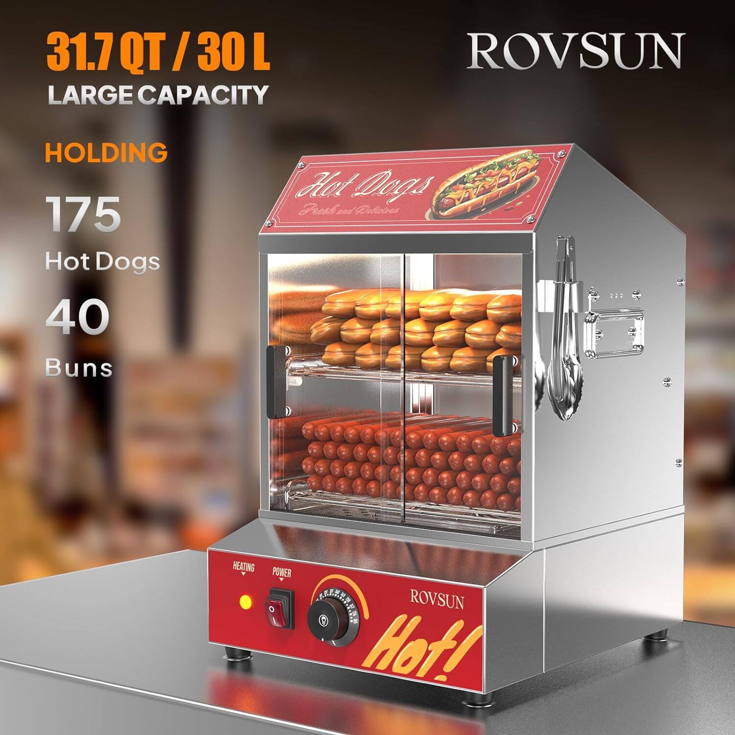 31.7 QT / 30 L  
LARGE CAPACITY  

HOLDING  
175 Hot Dogs  
40 Buns  

ROVSUN  

Hot Dogs  
Fresh and Delicious  

HEATING POWER  

ROVSUN  
Hot!