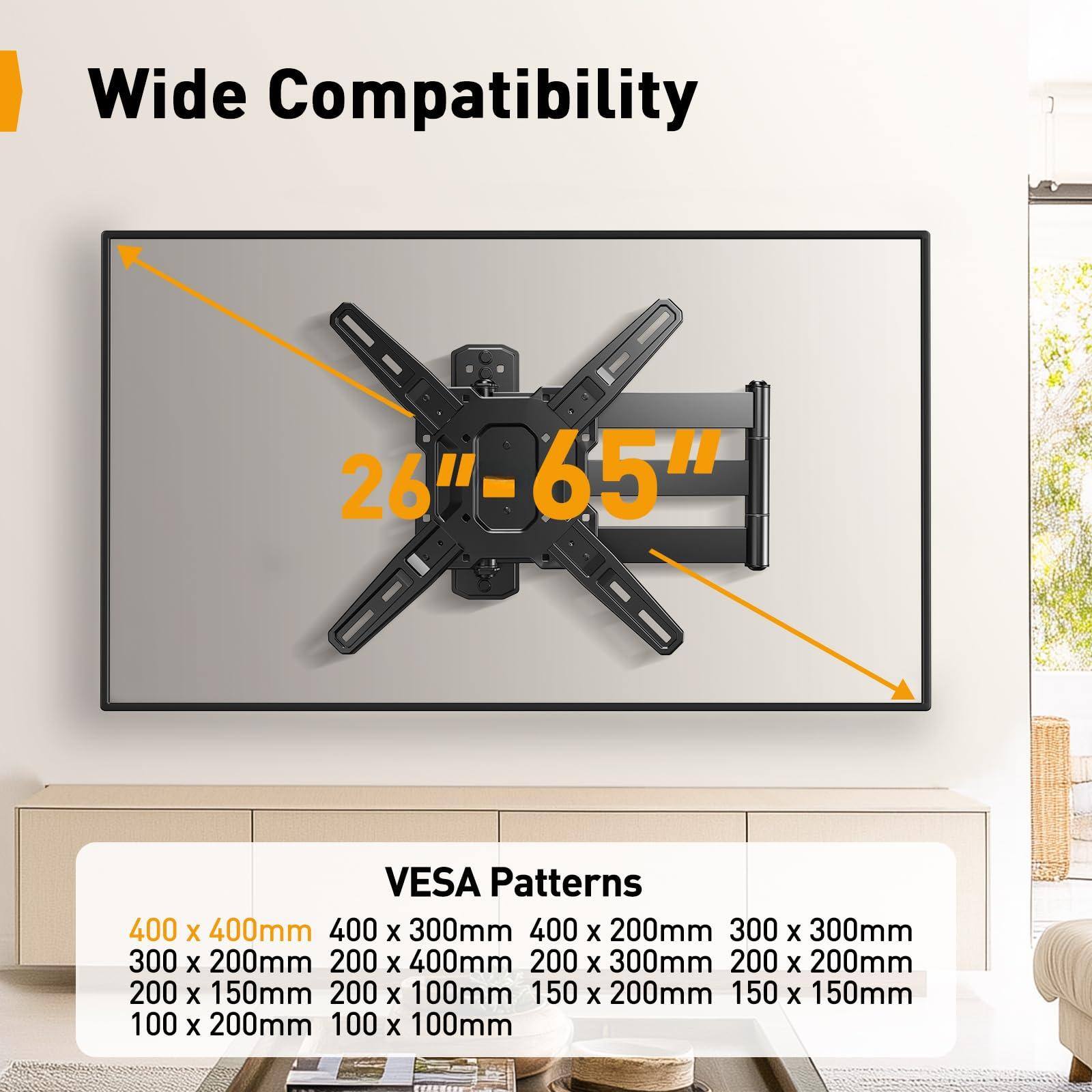 Wide Compatibility  
26" - 65"  

VESA Patterns  
400 x 400mm  
400 x 300mm  
400 x 200mm  
300 x 300mm  
300 x 200mm  
200 x 400mm  
200 x 300mm  
200 x 200mm  
200 x 150mm  
200 x 100mm  
150 x 200mm  
150 x 150mm  
100 x 200mm  
100 x 100mm