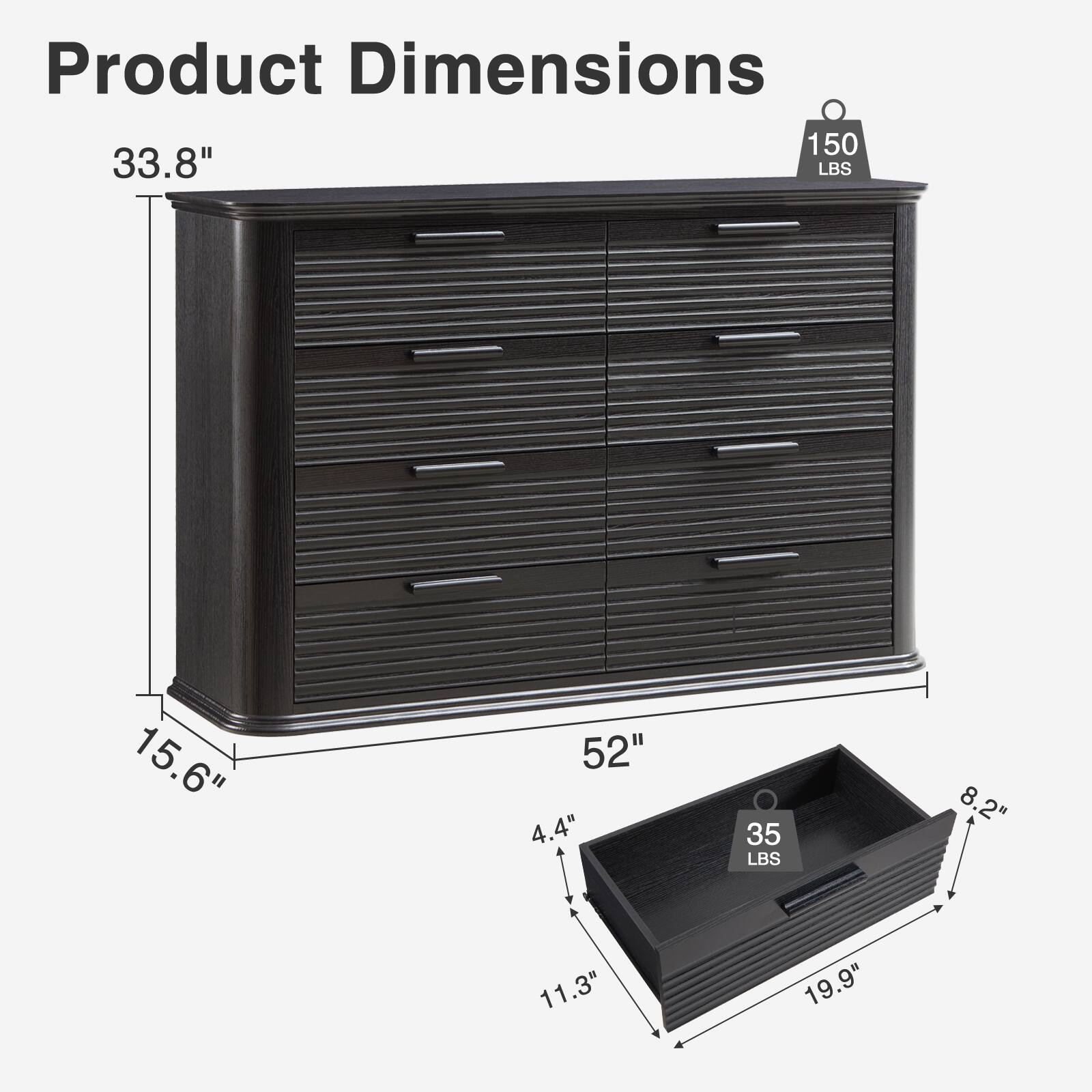Product Dimensions: 33.8" H x 52" W x 15.6" D  
Drawer Dimensions: 19.9" W x 11.3" D x 4.4" H  
Weight Capacity: 150 LBS  
Drawer Weight Capacity: 35 LBS