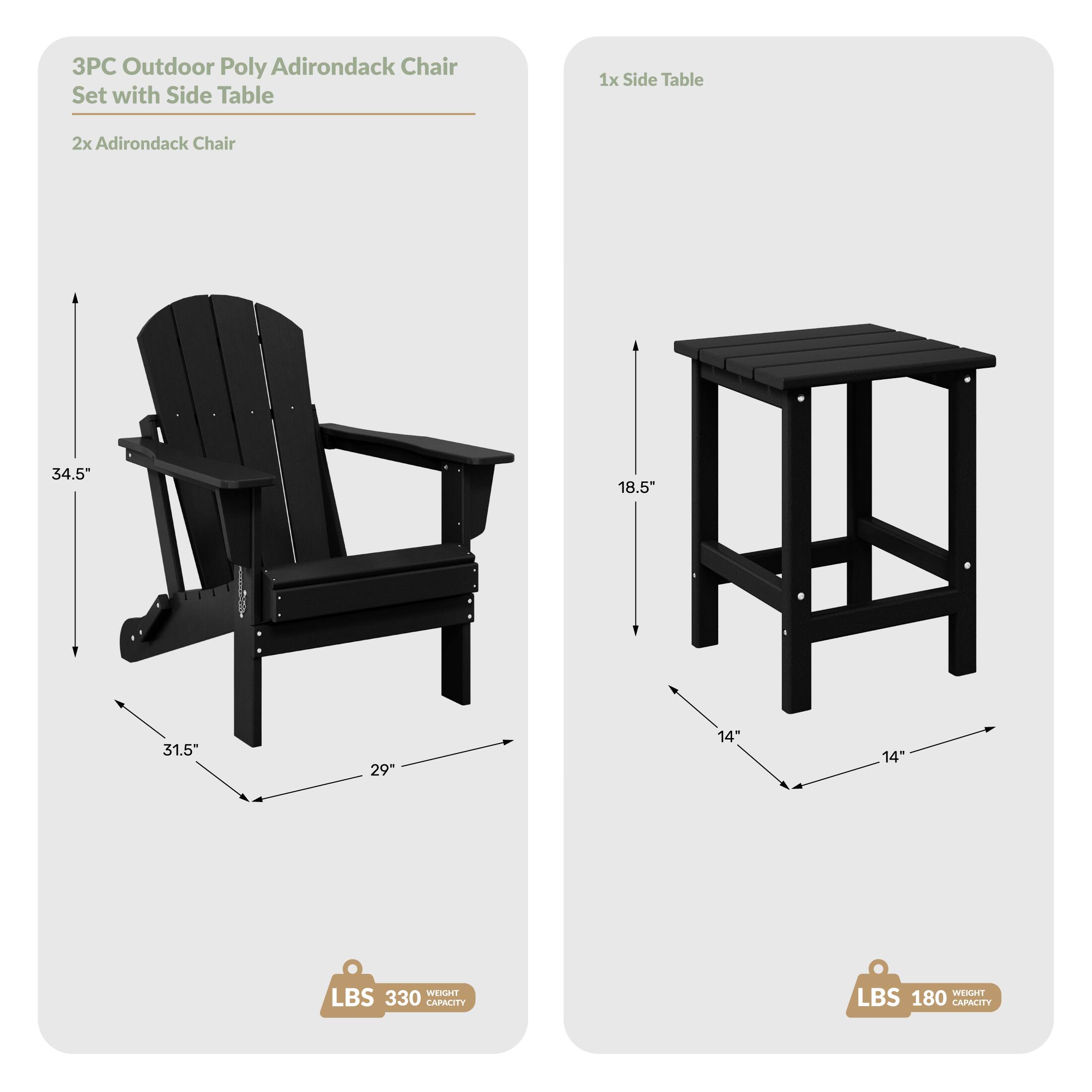 3PC Outdoor Poly Adirondack Chair Set with Side Table

1x Side Table
2x Adirondack Chair

Dimensions:
- Chair: 34.5" H x 31.5" W x 29" D
- Table: 18.5" H x 14" W x 14" D

Weight Capacity:
- Chair: 330 LBS
- Table: 180 LBS