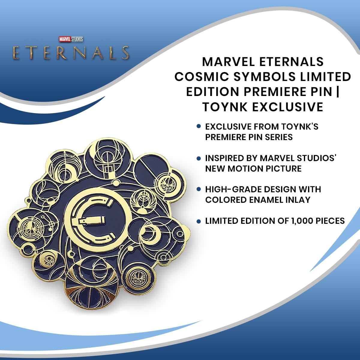MARVEL STUDIOS ETERNALS MARVEL ETERNALS COSMIC SYMBOLS LIMITED EDITION PREMIERE PIN | TOYNK EXCLUSIVE  
EXCLUSIVE FROM TOYNK'S PREMIERE PIN SERIES  
INSPIRED BY MARVEL STUDIOS' NEW MOTION PICTURE  
HIGH-GRADE DESIGN WITH COLORED ENAMEL INLAY  
LIMITED EDITION OF 1,000 PIECES