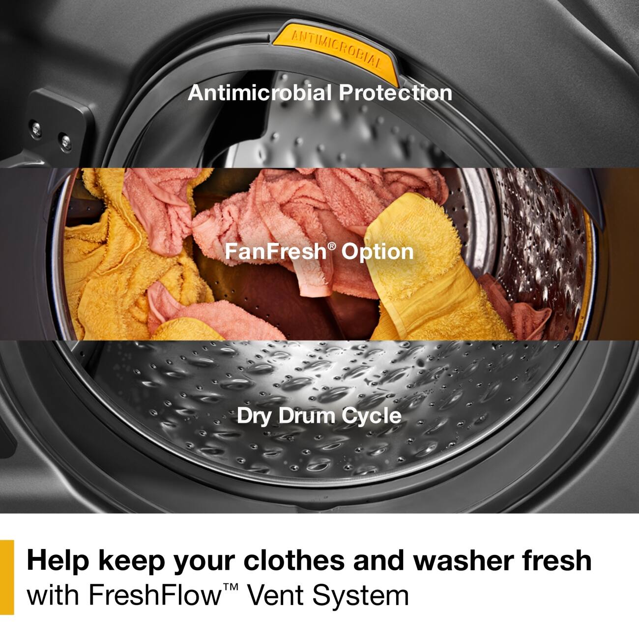 ANTIMICROBIAL

Antimicrobial Protection

FanFresh® Option

Dry Drum Cycle

Help keep your clothes and washer fresh with FreshFlow™ Vent System