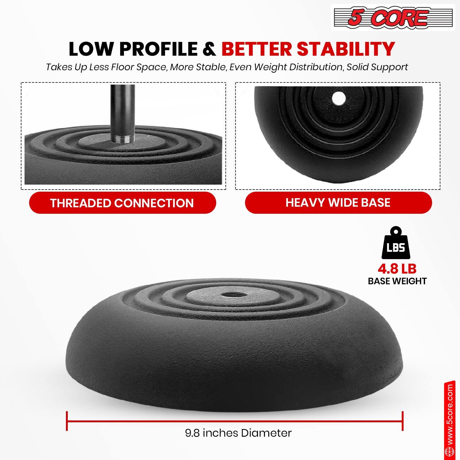 5 CORE LOW PROFILE & BETTER STABILITY
Takes Up Less Floor Space, More Stable, Even Weight Distribution, Solid Support
THREADED CONNECTION
HEAVY WIDE BASE
LBS 4.8 LB BASE WEIGHT
9.8 inches Diameter
www.5core.com