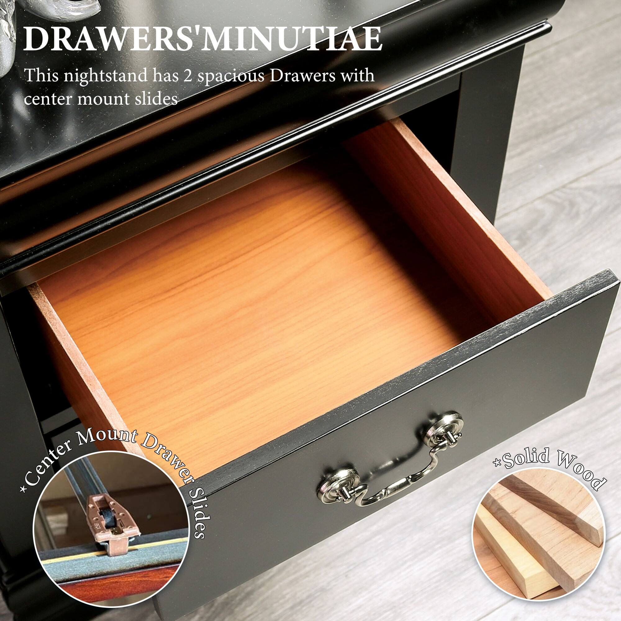 DRAWERS' MINUTIAE

This nightstand has 2 spacious Drawers with center mount slides

* Center Mount Drawer Slides
* Solid Wood