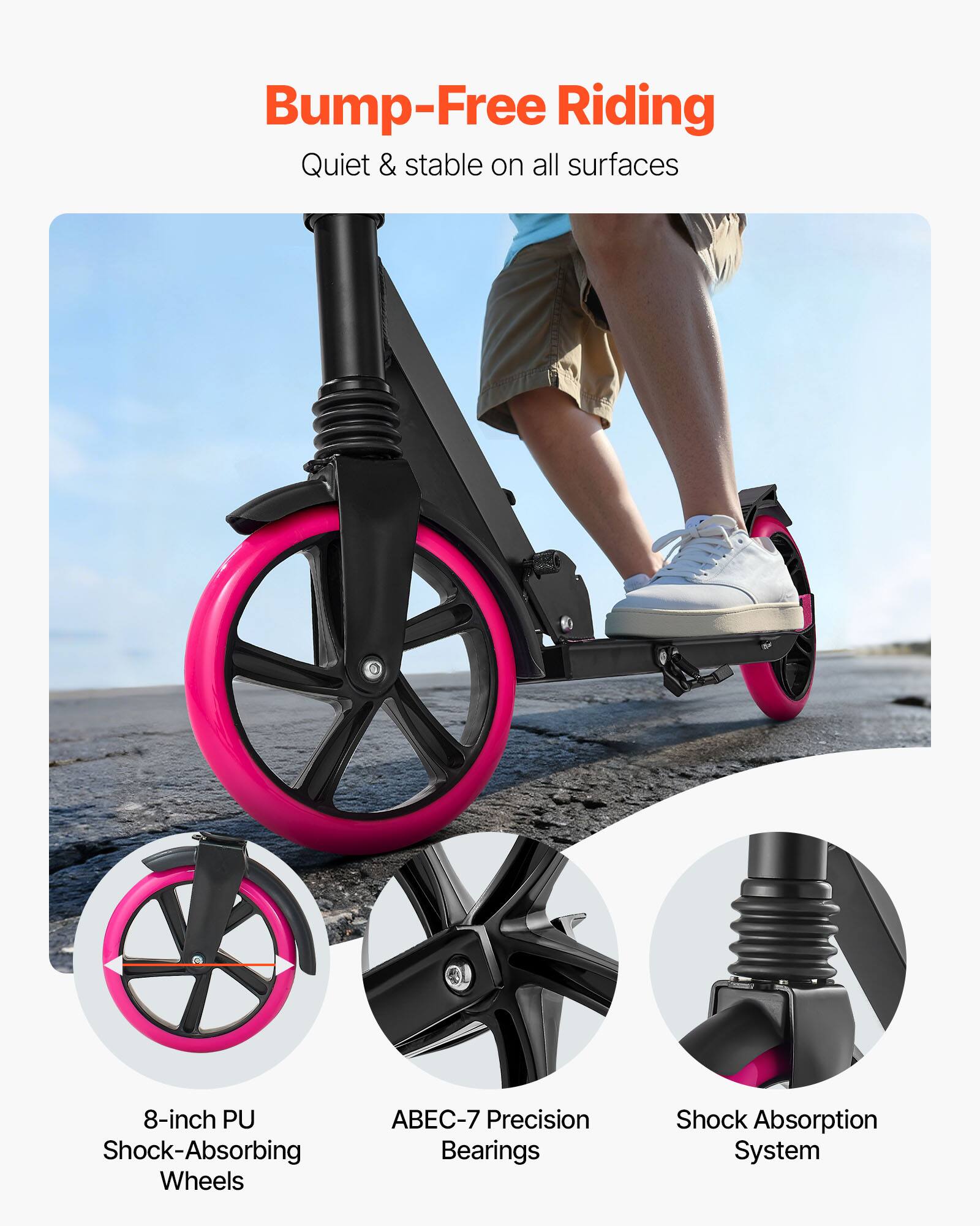 Bump-Free Riding  
Quiet & stable on all surfaces  

8-inch PU Shock-Absorbing Wheels  
ABEC-7 Precision Bearings  
Shock Absorption System
