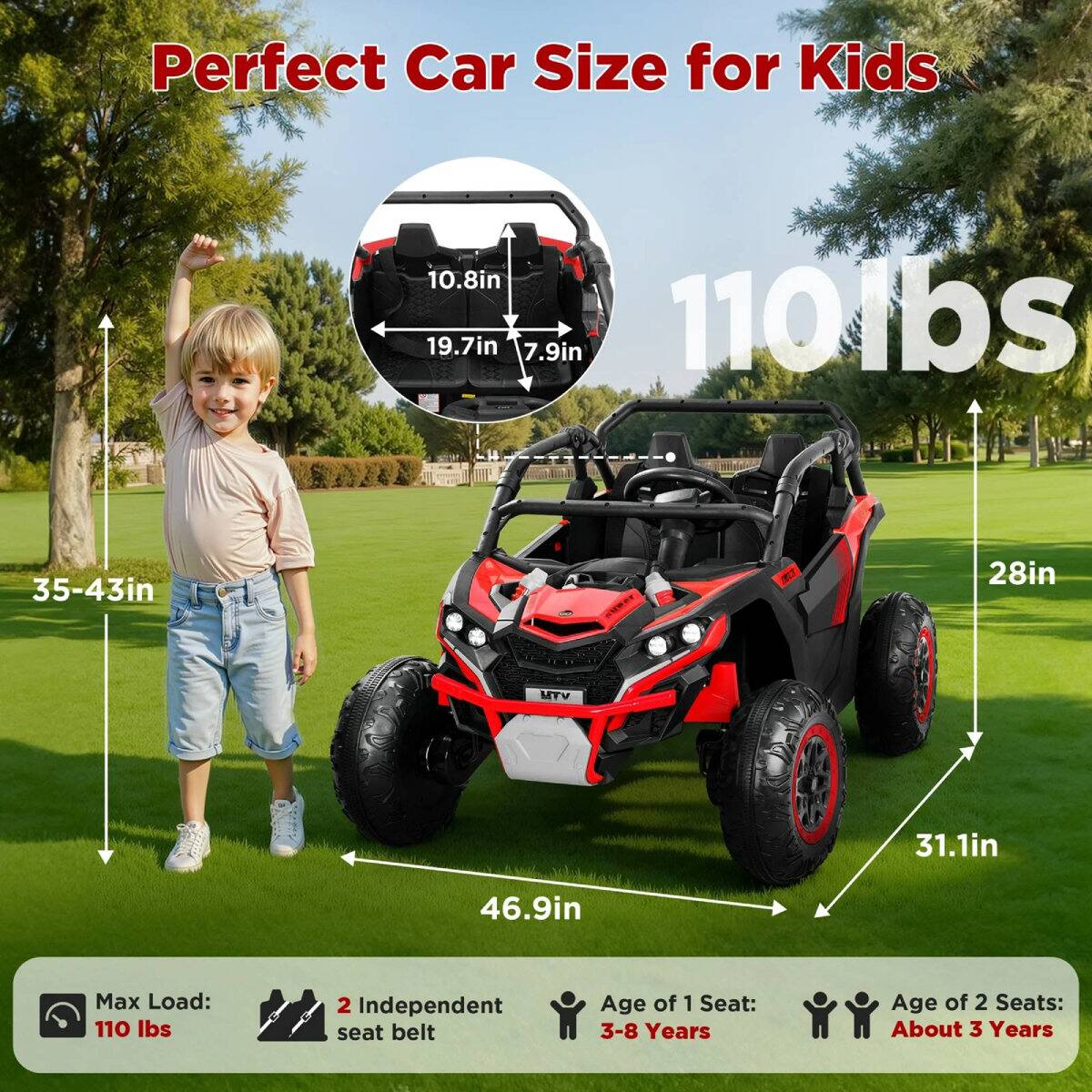 Perfect Car Size for Kids

10.8in 19.7in 7.9in 110lbs 35-43in 28in 31.1in 46.9in

Max Load: 110 lbs

2 Independent seat belt

Age of 1 Seat: 3-8 Years

Age of 2 Seats: About 3 Years
