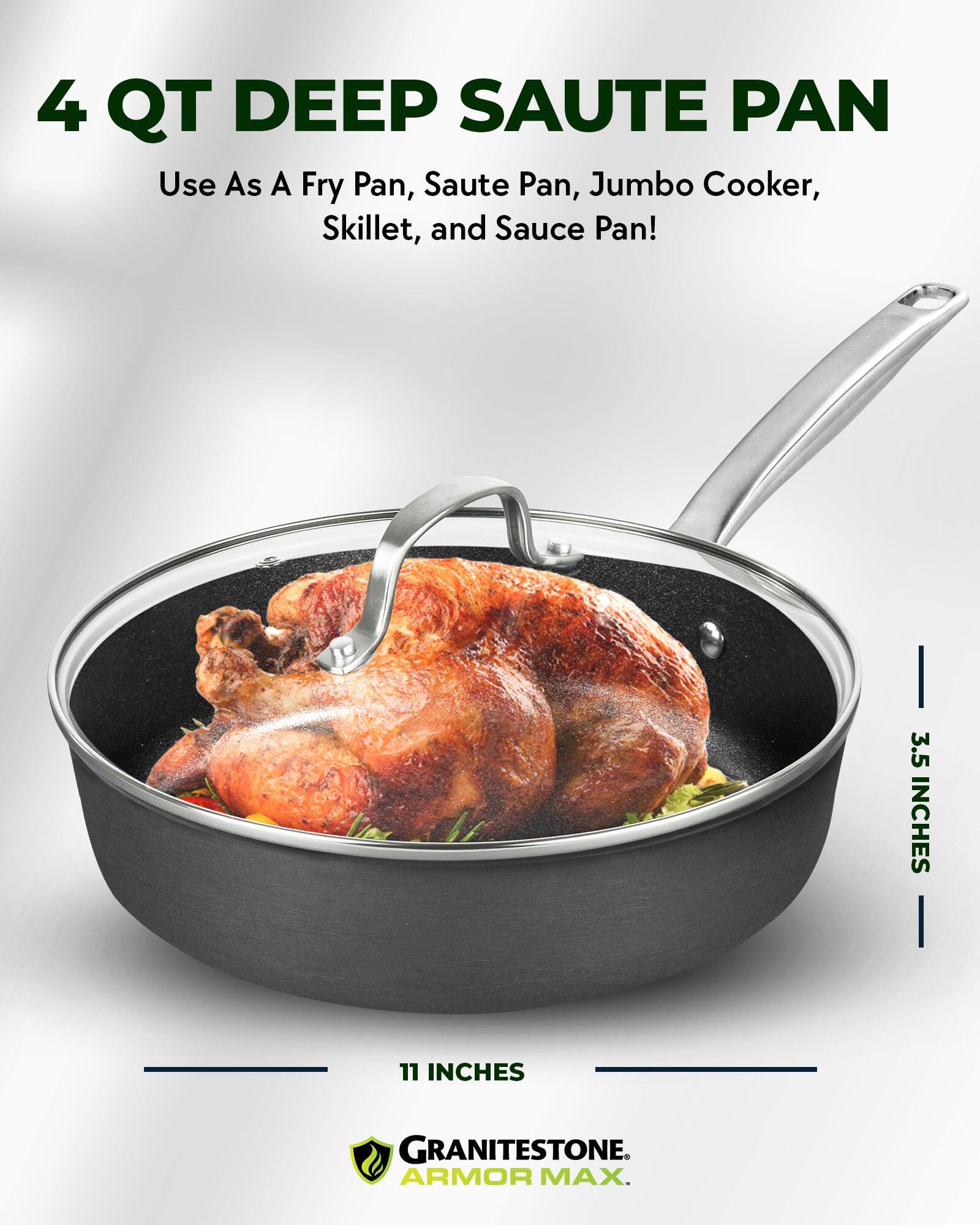 4 QT DEEP SAUTE PAN

Use As A Fry Pan, Saute Pan, Jumbo Cooker, Skillet, and Sauce Pan!

3.5 INCHES

11 INCHES

GRANITESTONE ARMOR MAX.