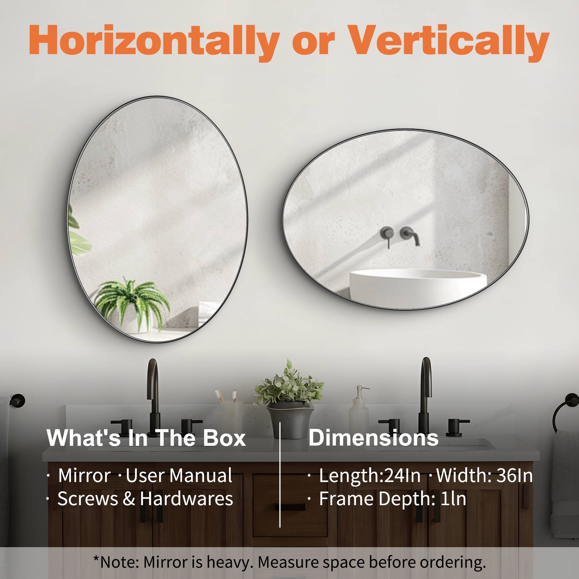 Horizontally or Vertically

What's In The Box
- Mirror
- User Manual
- Screws & Hardwares

Dimensions
- Length: 24In
- Width: 36In
- Frame Depth: 1In

*Note: Mirror is heavy. Measure space before ordering.