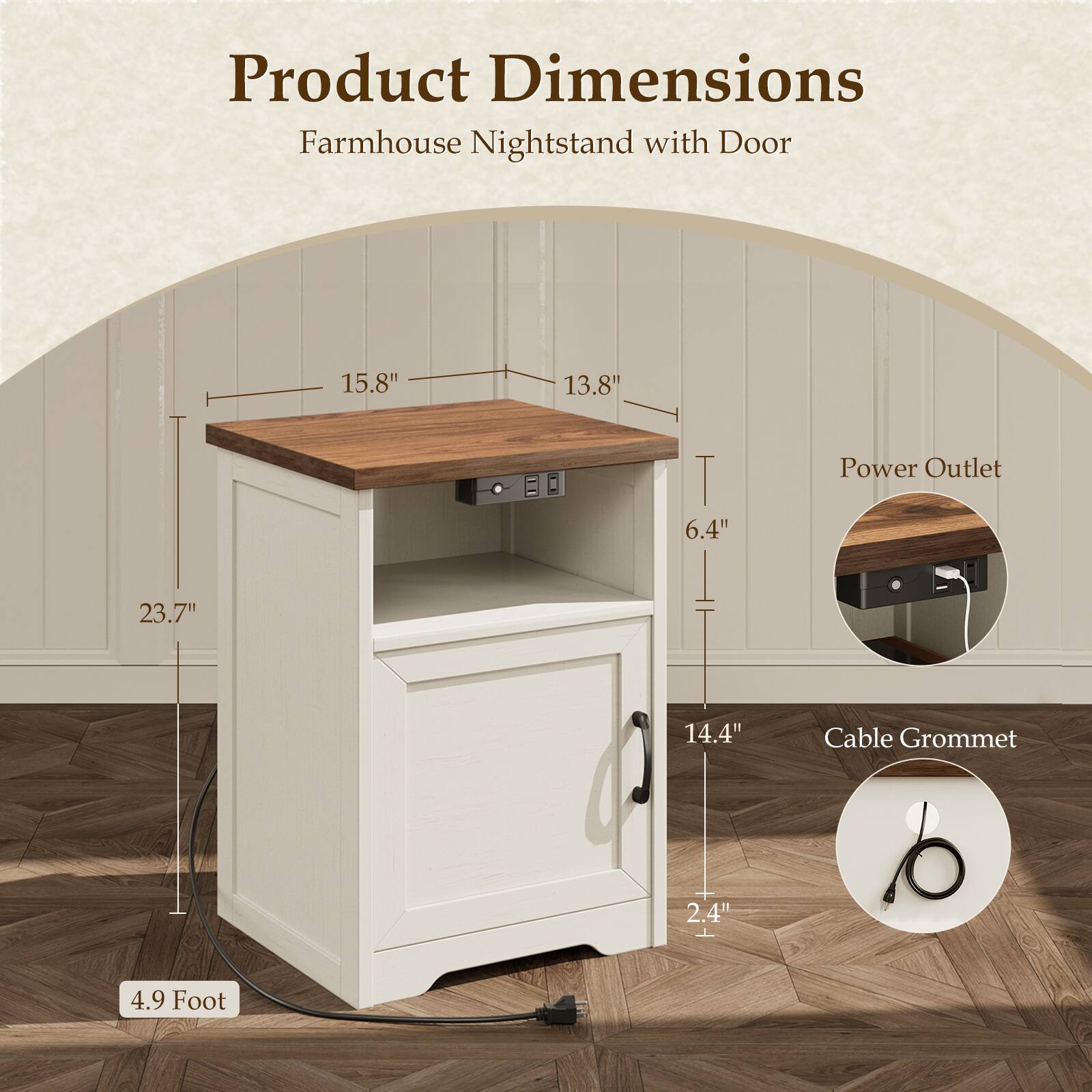 Product Dimensions  
Farmhouse Nightstand with Door  
15.8" x 13.8" x 6.4"  
Power Outlet  
23.7" x 14.4"  
Cable Grommet  
2.4"  
4.9 Foot