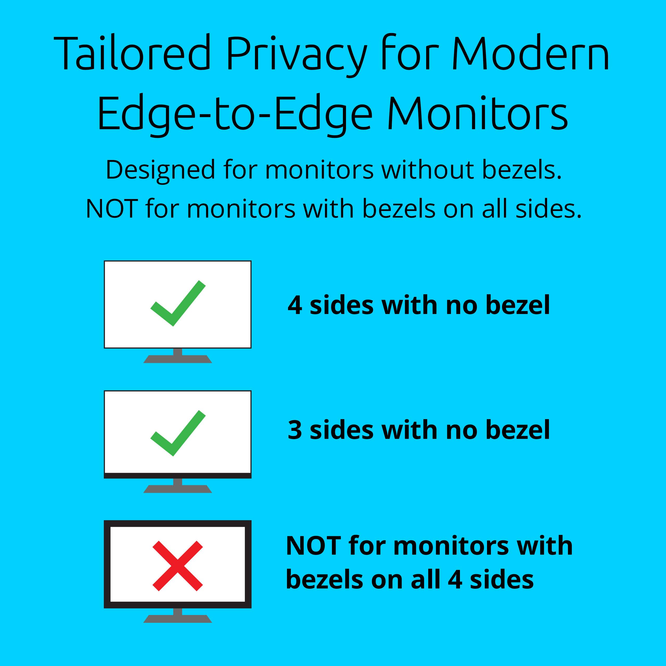 Tailored Privacy for Modern Edge-to-Edge Monitors

Designed for monitors without bezels. NOT for monitors with bezels on all sides.

- 4 sides with no bezel
- 3 sides with no bezel
- NOT for monitors with bezels on all 4 sides
