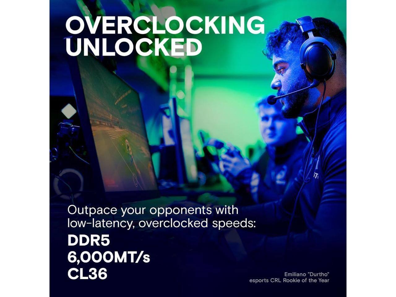 OVERCLOCKING UNLOCKED

Outpace your opponents with low-latency, overclocked speeds: DDR5 6,000MT/s CL36

Emiliano "Durtho" esports CRL Rookie of the Year