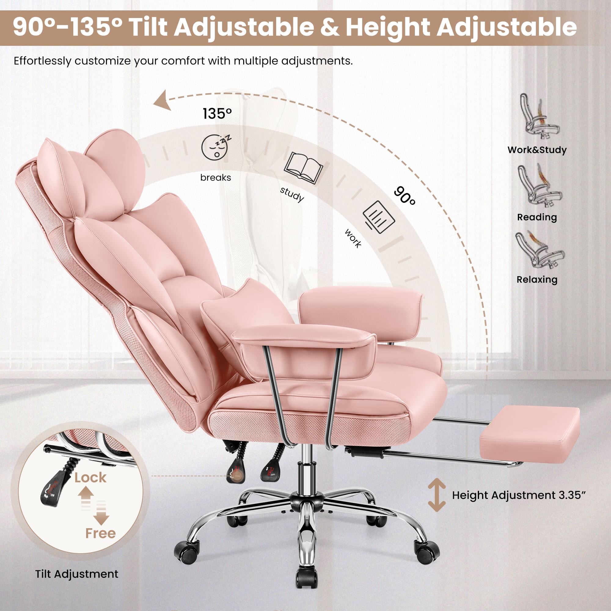 90°-135° Tilt Adjustable & Height Adjustable  
Effortlessly customize your comfort with multiple adjustments.

135°  
Work&Study  
breaks  
study  
work  
90°  
Reading  
Relaxing  

Lock  
Free  
Tilt Adjustment  

Height Adjustment 3.35"