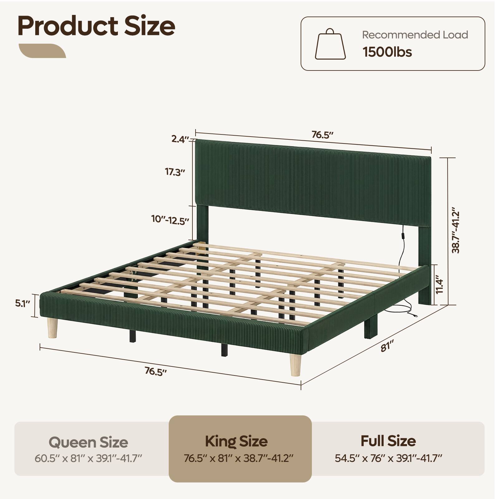 Product Size

Recommended Load 1500lbs

2.4"
76.5"
5.1"
17.3" 10"-12.5"
11.4"
38.7"-41.2"
76.5"
81"

Queen Size 60.5" X 81" X 39.1"-41.7"
King Size 76.5" X 81" X 38.7"-41.2"
Full Size 54.5" X 76" X 39.1"-41.7"