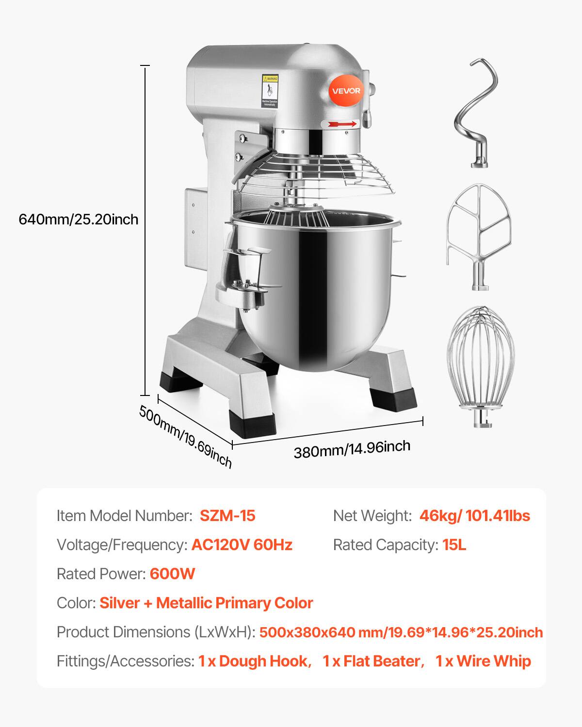 VEVOR

640mm/25.20inch  
500mm/19.69inch  
380mm/14.96inch  

Item Model Number: SZM-15  
Net Weight: 46kg/ 101.41lbs  
Voltage/Frequency: AC120V 60Hz  
Rated Capacity: 15L  
Rated Power: 600W  
Color: Silver + Metallic Primary Color  
Product Dimensions (LxWxH): 500x380x640 mm/19.69*14.96*25.20inch  
Fittings/Accessories: 1x Dough Hook, 1x Flat Beater, 1x Wire Whip