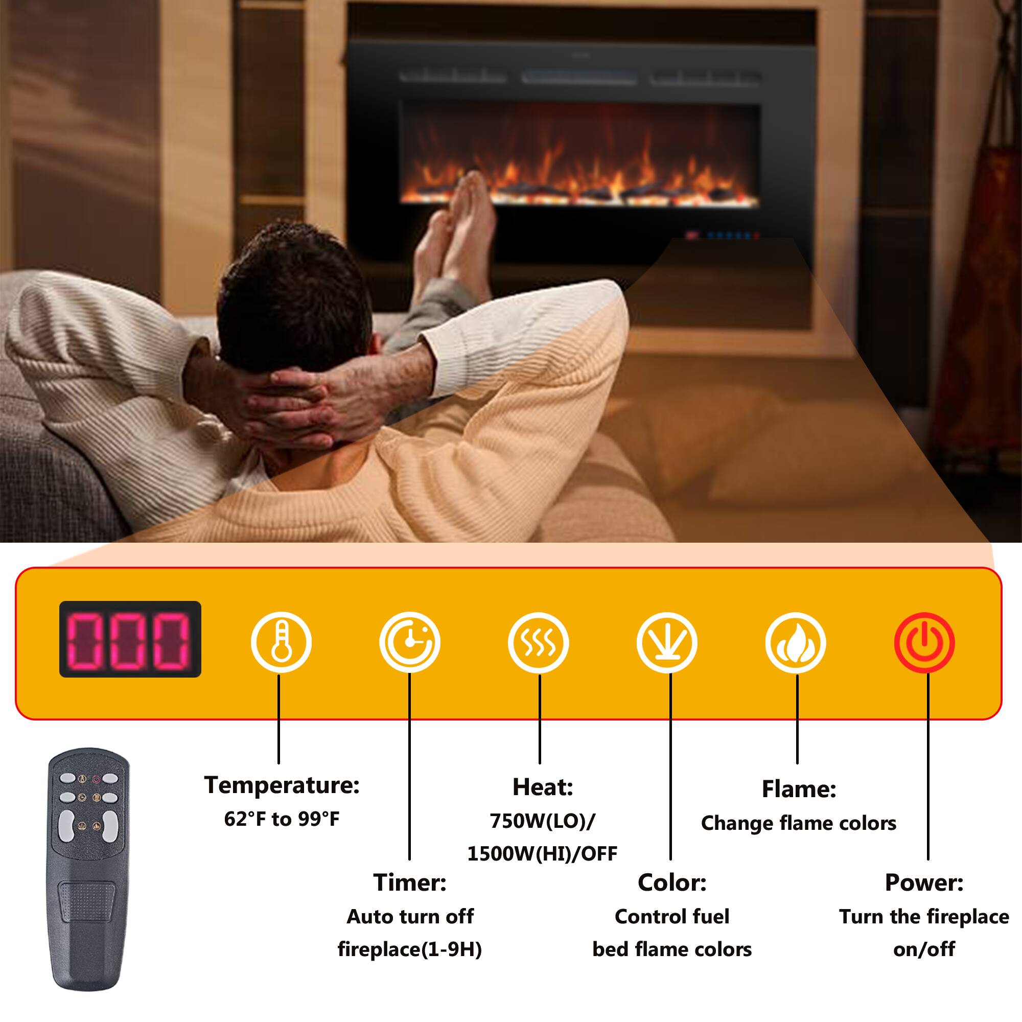 - **Temperature:** 62°F to 99°F
- **Heat:** 750W (LO) / 1500W (HI) / OFF
- **Flame:** Change flame colors
- **Color:** Control fuel bed flame colors
- **Timer:** Auto turn off fireplace (1-9H)
- **Power:** Turn the fireplace on/off
