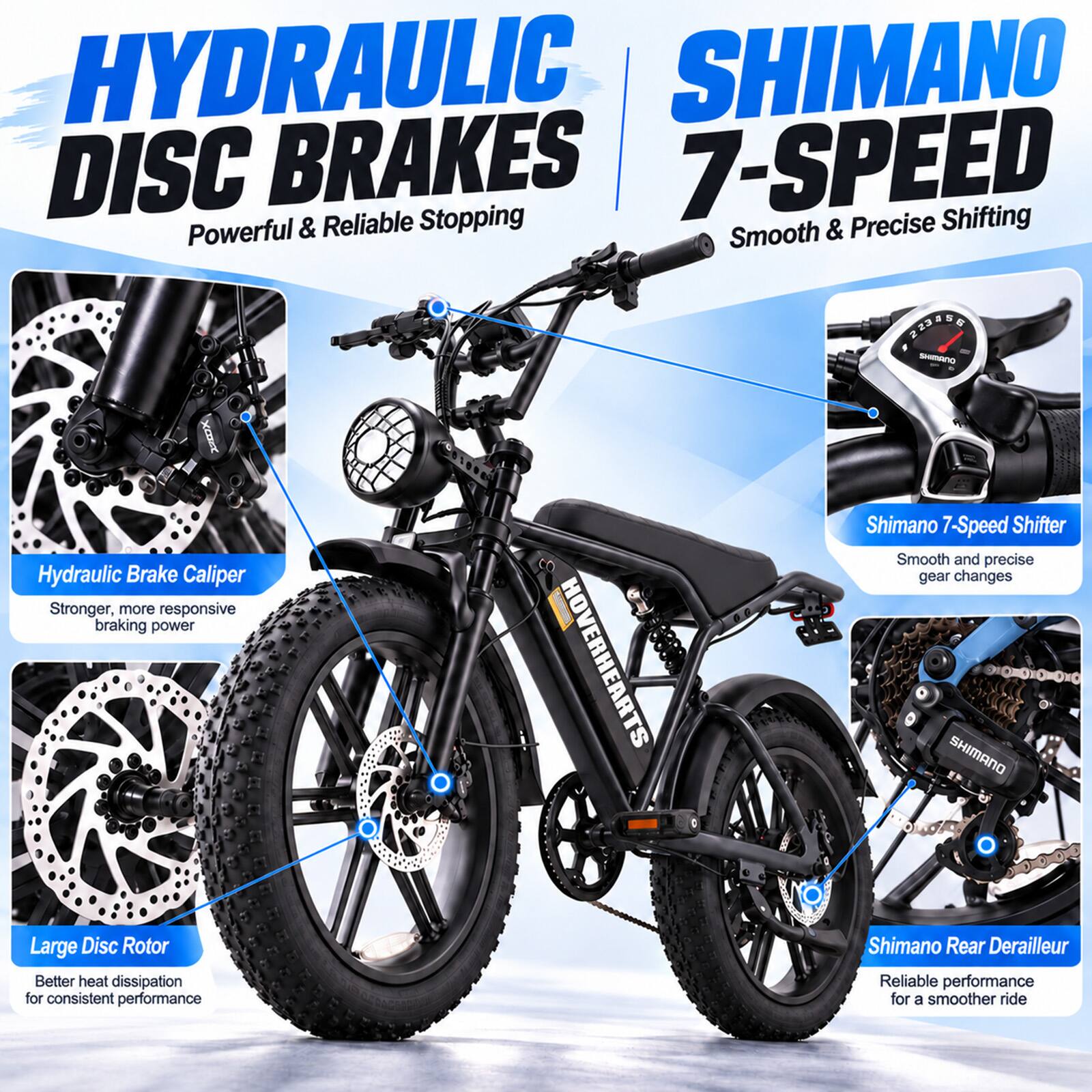 HYDRAULIC DISC BRAKES  
Powerful & Reliable Stopping  

SHIMANO 7-SPEED  
Smooth & Precise Shifting  

Hydraulic Brake Caliper  
Stronger, more responsive braking power  

Large Disc Rotor  
Better heat dissipation for consistent performance  

Shimano 7-Speed Shifter  
Smooth and precise gear changes  

Shimano Rear Derailleur  
Reliable performance for a smoother ride