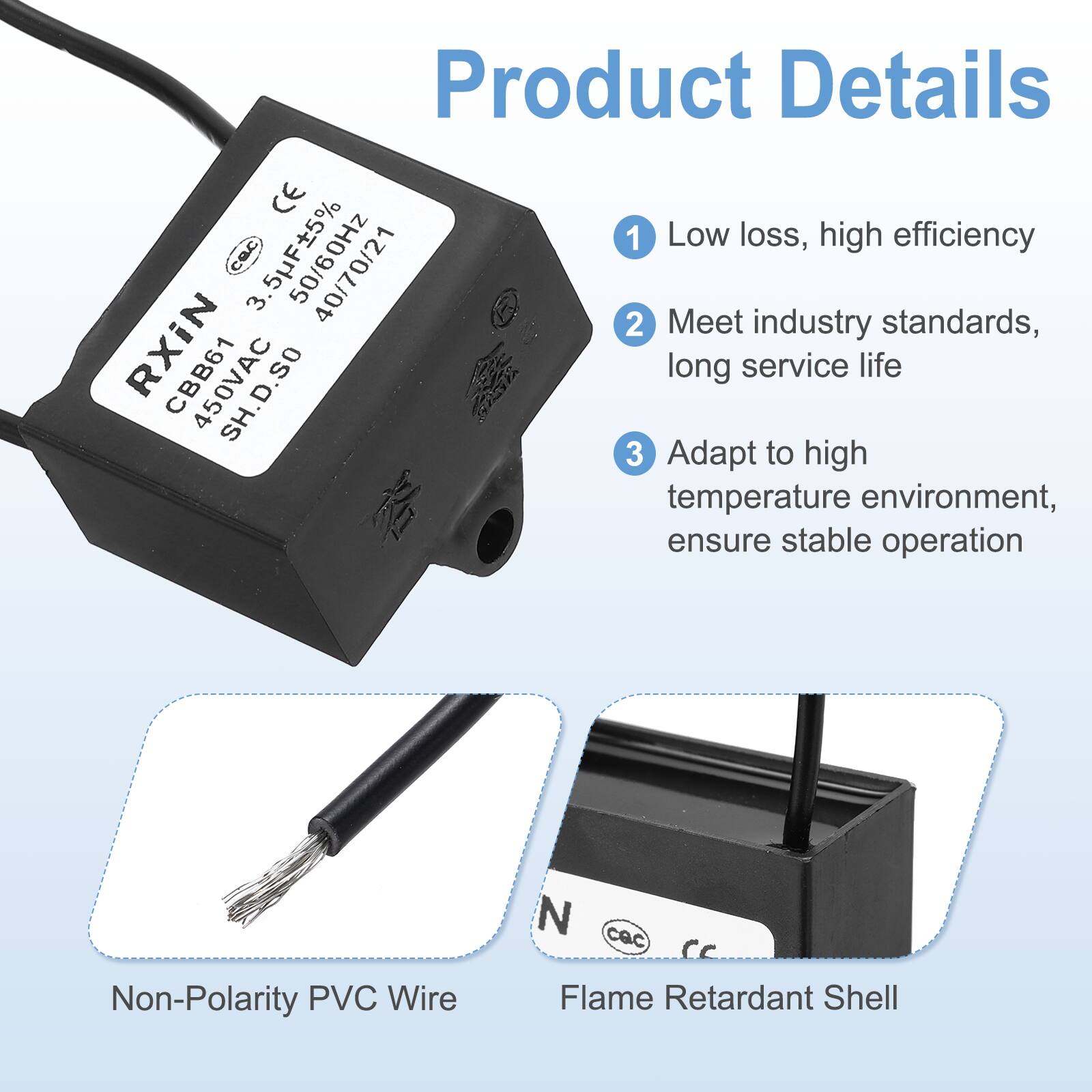 Product Details

1. Low loss, high efficiency
2. Meet industry standards, long service life
3. Adapt to high temperature environment, ensure stable operation

- Non-Polarity PVC Wire
- Flame Retardant Shell

CE
3.5F±5% 40/70/21
CBB61 450VAC
SH.D.50